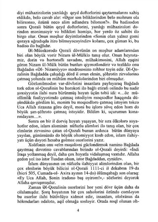 diyi mühazirolerin yazıldığı qeyd defterlerini qaytarmalarını xahiş
etdikde, bele cavab alır: «0ger sen bitiklerinden bele mehrum ola
bilirsense, özünü nece alim adlandıra bilersen?». Bu hadiseden
sonra Qezali bütün qeyd defterlerini, yazdığı mühazirelori de­
rinden menimseyir ve bilikleri hemişe, her yerde öz sahibi ile
birge olur. Onun meşhur deyimlerinden «Senin olan yalnız gemi
qezaya uğradıqda itire bilmeyeceyindir» kelamı, çox güman ki, bu
hadise ile bağlıdır.
01-Müeskerede Qezali dövrünün en meşhur adamlanndan
biri olan böyük vezir Nizam ül-Mülkle tanış olur. Onun heyreta-
miz, derin ve herterefli savadını, mühakimesini, Allah eşqini
gören Nizam ül-Mülk bütün bunları qiymetlendirir ve tezlikle onu
Bağdadın «01- Nizamiyye» medresesine rehber teyin edir. 01-Qe-
zalinin Bağdadda çalışdığı dörd il onun elmin, şöhretin zirvelerine
çatmaq yolunda en mühüm merhelelerinden biri olmuşdur.
Gözlenilmeden var-dövletini insanlara paylayaraq Bağdadı
terk eden el-Qezalinin bu heroketi ile bağlı etirafı eslinde bu nadir
şexsiyyetin ilahi nura bürünmüş heyatı üçün tebii idi: «...öz mü-
ellimlik fealiyyetimde çatmaq istediyim meqsedler haqqında dü-
şündükde gördüm ki, menim bu meqsedlere çatmaq isteyim tekçe
Uca Allah rizasına göre deyil, meni bu işlere sövq eden hem de
böyük şan-şöhrete çatmaq isteyidir. Bildim ki, uçurumun kena-
rındayam...».
Sonra on bir il derviş heyatı yaşayan, bir sıra ölkelere seya-
hetler eden, İslam aleminin nüfuzlu alimleri ile tanış olan, bir çox
elmlerin zirvesine çatan el-Qezali bunun ardınca bütün dünyaya
yayılan, günümüzde de böyük ehemiyyet kesb eden, İslam ilahiy-
yatı üçün deyeri hesaba gelmez eserlerini yazır.
Xelifenin onu «elm meşeli»ni güçlendirmek namine Bağdada
qayıtmaq devetine cavablanndan birinde el-Qezali deyirdi: «İndi
İraqa yollanmaq deyil, daha çox heyatla vidalaşmaq vaxtıdır. Allaha
geden yol ise ister Tusdan olsun, ister Bağdaddan, eynidir».
İslam dünyasının en nüfuzlu ilahiyyat alimlerinden olan, bir
çox elmlerin böyük bilicisi el-Qezali 1111-ci il dekabrın 19-da
(hicri 505, Cumada-el- Axira ayının 14-de) ölümqabağı son olaraq:
«Ey Uca Allah, Senin iradene baş eyirem!»,- sözlerini deyerek
Allaha qovuşmuşdur.
Zaman 01-Qezalinin eserlerini her yeni dövr üçün daha da
cilalamışdır. Şerq heyatının bir çox sahelerini özünde cemleyen
bu eserler ilahi bütövlüye xidmet edir, insanları, elelxüsus da
hökmdarları edalete, aqil olmağa sesleyir. Orada neql olunan eh-
4
 