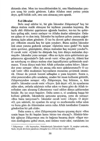 distanda alım. Men ise teeccüblenirdim ki, onu Hindistandan çox-
çox uzaq bir yerde görürem. Lâkin Allahın emri yerine yetsin
deye, qefıl külek esib, onu canı almacaq yere apardı.
5-ci Ohvalat
Bele neql edirler ki, bir gün İskender Zülqemeyn9 heç bir
dünya malına malik olmayan bir tayfanın yanından keçirmiş. Bu
tayfa ehli ölülerini qapılarının ağzında basdırır, tez-tez bu qebir-
lere qulluq edir, temiz saxlayır ve Allaha dualar edirmişler. Onla­
rın qidası ot ve den imiş. İskender bu tayfanın şahını yanına çağırt-
dırmaq üçün adam gönderir. O ise bu deveti qebul etmeyerek de­
yir: «Menim onunla heç bir işim yoxdur». Bunu eşiden İskender
özü onun yanına gederek soruşur: «İşleriniz nece gedir? Ne üçün
sizin qızılınız, gümüşünüz, dünya malından heç neyiniz yoxdur?».
O cavab verir: «Çünki bu dünyada heç kim dünya malından doy-
mayıb». İskender yene soruşur: «Bes ne üçün sizin qebirleriniz qa-
pılarınızın ağzındadır?» Şah cavab verir: «Ona göre ki, ölümü her
an xatırlayaq ve dünya malına olan laqeydliyimiz qelbimizde azal­
masın. Yoxsa dünya malı bizi Allah yolundan azdıra biler». İsken­
der yene soruşur: «Bos siz ancaq otla nece qidalanırsınız?» O ca­
vab verir: «Biz medemizi heyvanlann mezarına çevirmek istemi-
rik. Onsuz da yemek lezzeti udlaqdan o yana keçmir». Sonra o,
elini pencereden çöle uzadaraq, oradan bir insan kellesini götürüb,
Zülqemeynden soruşur: «Ey Zülqemeyn, heç bilirsen, o, kim
olub?». İskender cavab verir: «Xeyr». Şah deyir: «O, öz oyanlarına
zülm eden, onlarla edaletsiz reftar eden ve buna göre de Allah te-
refınden canı alınaraq Cehenneme vasil edilen dünya şahlarından
biridir. Bu ise onun başıdır». Daha sonra o, el uzadaraq başqa bir
kelleni götürüb, İskonderin qarşısına qoyaraq, yene de soruşur:
«Bes bunu tanıyırsan?». İskender cavab verir: «Xeyr». O deyir:
«O, çox edaletli, öz oyanları ile sevgi ve merhemetle reftar eden
ve buna göre de ölümünden sonra ruhu Allah terefinden Cennete
gönderilen bir şah olub».
Daha sonra o, elini Zülqemeynin başına qoyaraq deyir: «Bes
senin başın bu iki başdan hansı birine ten olacaq?». Hönkür-hön-
kür ağlayan Zülqemeyn onu öz bağrına basaraq deyir: «Dger me­
nim dostluğumu qebul etsen, seni özüme vezir eder, varidatımı ise
9 Zülqomcyn - «İki buynuzlu», Makcdoniyalı İslondarin IeqBbi. O, m eşhur sarkordo,
fatch, böyük dövletin yaradıcısı olmuşdur (c.q.323-cü ildo vofat ctmişdir).
50
 