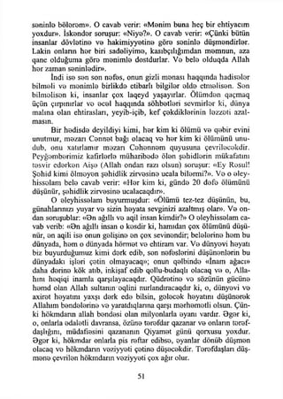 seninle bolerom». O cavab verir: «Menim buna heç bir ehtiyacım
yoxdur». İskender soruşur: «Niye?». O cavab verir: «Çünki bütün
insanlar dövletine ve hakimiyyetine göre seninle diişmendirler.
Lâkin onlann her biri sadeliyime, kasıbçılığımdan memnun, aza
qane olduğuma göre menimle dostdurlar. Ve bele olduqda Allah
her zaman seninledir».
İndi ise sen son nefes, onun gizli menası haqqında hadiseler
bilmeli ve menimle birlikde etibarlı bilgiler elde etmelisen. Sen
bilmelisen ki, insanlar çox laqeyd yaşaytrlar. Ölümden qaçmaq
üçün çırpınırlar ve ecel haqqında sohbetleri sevmirler ki, dünya
malına olan ehtirasları, yeyib-içib, kef çekdiklerinin lezzeti azal­
masın.
Bir hedisde deyildiyi kimi, her kim ki ölümü ve qebir evini
unutmur, mezarı Cennet bağı olacaq ve her kim ki ölümünü unu-
dub, onu xatırlamır mezan Cehennem quyusuna çevrilecekdir.
Peyğemberimiz kafirlerle müharibede ölen şehidlerin mükafatını
tesvir ederken Aişe (Allah ondan razı olsun) soruşur: «Ey Resul!
Şohid kimi ölmeyen şehidlik zirvesine ucala bilermi?». Ve o eley-
hisselam bele cavab verir: «Her kim ki, günde 20 defe ölümünü
düşünür, şehidlik zirvesine ucalacaqdır».
O eleyhisselam buyurmuşdur: «Ölümü tez-tez düşünün, bu,
günahlarınızı yuyar ve sizin heyata sevginizi azaltmış olar». Ve on­
dan soruşublar: «Bn ağıllı ve aqil insan kimdir?» O eleyhisselam ca­
vab verib: «Bn ağıllı insan o kesdir ki, hamıdan çox ölümünü düşü­
nür, en aqili ise onun gelişine en çox sevinendir; belelerine hem bu
dünyada, hem o dünyada hörmet ve ehtiram var. Ve dünyevi heyatı
biz buyurduğumuz kimi derk edib, son nefeslerini düşünenlerin bu
dünyadaki işleri çetin olmayacaq»; onun qelbinde «İnam ağacı»
daha derine kök atıb, inkişaf edib qollu-budaqlı olacaq ve o, Alla­
hını heqiqi inamla qarşılayacaqdır. Qüdretine ve sözünün gücüne
hemd olan Allah sultanın eqlini nurlandıracaqdır ki, o, dünyevi ve
axiret heyatını yaxşı derk ede bilsin, gelecek heyatını düşünerek
Allahım bendelerine ve yaratdıqlanna qarşı merhemetli olsun. Çün­
ki hökmdann allah bendesi olan milyonlarla eyanı vardır. Bger ki,
o, onlarla edaletli davransa, özüne terefdar qazanar ve onların teref-
daşlığım, müdafıesini qazananm Qiyamet günü qorxusu yoxdur.
Bger ki, hökmdar onlarla pis reftar edibse, eyanlar dönüb düşmen
olacaq ve hökmdann veziyyeti çetine düşecekdir. Terefdaşlan düş­
mene çevrilen hökmdarın veziyyeti çox ağır olur.
51
 