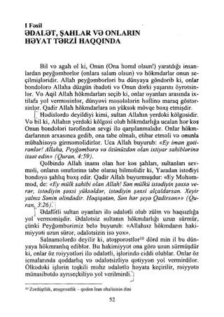 I Fosil
0DAL0T, ŞAHLAR V0 ONLARIN
H0YAT T0RZİ HAQQINDA
Bil ve agah ol ki, Onun (Ona hemd olsun!) yaratdığı insan­
lardan peyğemberler (onlara salam olsun) vo hökmdarlar onun se­
çilmişleridir. Allah peyğomborlori bu dünyaya göndorib ki, onlar
bondoloro Allaha düzgün ibadoti vo Onun dorki yaşarını öyretsin-
lor. Vo Aqil Allah hökmdarları seçib ki, onlar oyanları arasında ix-
tilafa yol vermesinler, dünyevi meselelerin helline maraq göster­
sinler. Qadir Allah hökmdarlara en yüksek mövqe bexş etmişdir.
[ Hedislerde deyildiyi kimi, sultan Allahın yerdeki kölgesidir.
Ve bil ki, Allahın yerdeki kölgesi olub hökmdarlığa ucalan her kes
Onun bendeleri terefınden sevgi ile qarşılanmalıdır. Onlar hökm-
darlarınm arxasınca gedib, ona tabe olmalı, etibar etmeli ve onunla
mübahiseye girmemelidirler. Uca Allah buyurub: «Ey iman geti­
renler! Allaha, Peyğembere ve özünüzden olan ixtiyar sahihlerine
itaet edin» (Quran, 4:59).
Qelbinde Allah inamı olan her kes şahlan, sultanları sev­
meli, onların emrlerine tabe olaraq bilmelidir ki, Yaradan istediyi
bendeye şahlıq bexş edir. Qadir Allah buyurmuşdur: «Ey Mehem­
med, de: «Ey mülk sahibi olan Allah! Sen mülkü istediyin şexse ve-
rer, istediyin şexsi yükselder, istediyin şexsi alçaldarsan. Xeyir
yalnız Senin elindedir. Heqiqeten, Sen her şeye Qadirsen»» (Qu-
ran,^3:26)^j
Odaletli sultan eyanlan ile edaletli olub zülm ve haqsızlığa
yol vermomişdir. Odaletsiz sultanın hökmdarlığı uzun sürmür,
çünki Peyğemberimiz bele buyurub: «Allahsız hökmdarın haki-
miyyeti uzun sürer, edaletsizin ise yox».
Salnamelerde deyilir ki, ateşperestler10 dörd min il bu dün­
yaya hökmranlıq edibler. Bu hakimiyyet ona göre uzun sürmüşdür
ki, onlar öz reiyyetleri ile edaletli, işlerinde ciddi olublar. Onlar öz
icmalarında qeddarlıq ve edaletsizliye qetiyyen yol vermirdiler.
Ölkedeki işlerin teşkili mehz edaletlo heyata keçirilir, reiyyete
münasibetde ayrıseçkiliye yol verilmirdUj
______________________________J
10Zordüştlük, atoşprestiik - q8dim İran öhalisinin dini
52
 