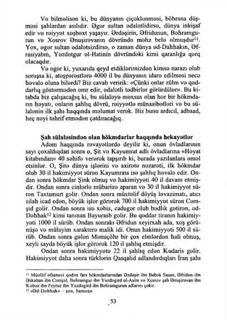 Ve bilmelisen ki, bu dünyanın çiçeklenmesi, böhrana düş­
mesi şahlardan asılıdır. Bger sultan edaletlidirse, dünya inkişaf
edir ve reiyyet xoşbext yaşayır. Brdeşirin, Bfridunun, Behramgu-
run ve Xosrov Bnuşirevanm dövründe mehz bele olmuşdur11.
Yox, eger sultan edaletsizdirse, o zaman dünya ed-Dahhakm, 0f-
rasiyabm, Yezdetgur el-Hatinin dövründeki kimi qaranlığa qerq
olacaqdır.
Ve eger ki, yuxarıda qeyd etdiklerimizden kimse narazı olub
soruşsa ki, ateşperestlere 4000 il bu dünyanın idare edilmesi nece
hevale oluna bilerdi? Biz cavab veririk: «Çünki onlar zülm ve qed-
darlıq göstermeden emr edir, edaletli tedbirler görürdüler». Bu ki-
tabda biz çahşacağıq ki, bu sülaleye mexsus olan her bir hökmda-
nn heyatı, onların şahlıq dövrü, reiyyetle münasibetleri ve bu sü­
lalenin ilk şahı haqqmda melumat verek. Biz bunu ardıcıl, adbaad,
heç neyi tehrif etmeden çatdıracağıq.
Şah sülalesinden olan hökmdarlar haqqında hekayetler
Adem haqqında revayetlerde deyilir ki, onun övladlannm
sayı çoxaldıqdan sonra o, Şit ve Kayumrat adlı övladlanna «Heyat
kitabından» 40 sehife vererek tapşırıb ki, burada yazılanlara emel
etsinler. O, Şite dünya işlerini ve axirete nezareti, ilk hökmdar
olub 30 il hakimiyyet süren Kayumrata ise şahlıq hevale edir. On­
dan sonra hökmdar Şink olmuş ve hakimiyyeti 40 il davam etmiş-
dir. Ondan sonra cinlerle mübarize aparan ve 30 il hakimiyyet sü­
ren Taxtamurt gelir. Ondan sonra müxtelif döyüş levazimatı, atıcı
silah icad eden, böyük işler görerek 700 il hakimiyyet süren Cem-
şid gelir. Ondan sonra ise xebis, caduger olub bedlik getiren, ed-
Dehhak12kimi tanınan Bayurasb gelir. Bu qeddar tiranın hakimiy­
yeti 1000 il sürüb. Ondan sonraki Bffidun xeyirxah ada, xoş görü­
nüşe ve mülayim xaraktere malik idi. Onun hakimiyyeti 500 il sü­
rüb. Ondan sonra gelen Menuçöhr bir çox elmlerden hali olmuş,
xeyli sayda böyük işler görerek 120 il şahlıq etmişdir.
Ondan sonra hakimiyyete 22 il şahlıq eden Kudaris gelir.
Hakimiyyet daha sonra türklerin Qasqalid adlandırdıqları İran şahı
11 M üellif efsanevi qedim fars hökmdarlanndan özdeşir ibn Babek Sasan, Bfridun ibn
9skeban ibn Cemşid, Behraıngur ibn Yezdegird el-Asim ve Xosrov şah 9nuşirevan ibn
K ebez ibn Feyruz ibn Yezdegird ibn Behramgurun adlarını çekir.
12 «öd-D ehhak» - şen, bam eze
53
 