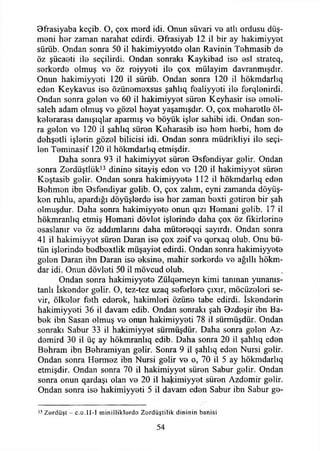 9frasiyaba keçib. O, çox merd idi. Onun süvari ve atlı ordusu düş­
meni her zaman narahat edirdi. Bfrasiyab 12 il bir ay hakimiyyet
sürüb. Ondan sonra 50 il hakimiyyetde olan Ravinin Tehmasib de
öz şücaeti ile seçilirdi. Ondan sonraki Kaykibad ise esi strateq,
serkerde olmuş ve öz reiyyeti ile çox mülayim davranmışdır.
Onun hakimiyyeti 120 il sürüb. Ondan sonra 120 il hökmdarlıq
eden Keykavus ise özünemexsus şahlıq fealiyyeti ile ferqlenirdi.
Ondan sonra gelen ve 60 il hakimiyyet süren Keyhasir ise emeli-
saleh adam olmuş ve gözel heyat yaşamışdır. O, çox meharetle ül­
kelerarası danışıqlar aparmış ve böyük işler sahibi idi. Ondan son­
ra gelen ve 120 il şahlıq süren Keharasib ise hem herbi, hem de
dehşetli işlerin gözel bilicisi idi. Ondan sonra müdrikliyi ile seçi­
len Teminasif 120 il hökmdarhq etmişdir.
Daha sonra 93 il hakimiyyet süren Bsfendiyar gelir. Ondan
sonra Zerdüştlük13 dinine sitayiş eden ve 120 il hakimiyyet süren
Keştasib gelir. Ondan sonra hakimiyyete 112 il hökmdarlıq eden
Behmen ibn 9sfendiyar gelib. O, çox zalim, eyni zamanda döyüş-
ken ruhlu, apardığı döyüşlerde ise her zaman bexti getiren bir şah
olmuşdur. Daha sonra hakimiyyete onun qızı Hemani gelib. 17 il
hökmranhq etmiş Hemani dövlet işlerinde daha çox öz fikirlerine
esaslanır ve öz addımlarını daha mütereqqi sayırdı. Ondan sonra
41 il hakimiyyet süren Daran ise çox zeif ve qorxaq olub. Onu bü­
tün işlerinde bedbextlik müşayiet edirdi. Ondan sonra hakimiyyete
gelen Daran ibn Daran ise eksine, mahir serkerde ve ağıllı hökm­
dar idi. Onun dövleti 50 il mövcud olub.
Ondan sonra hakimiyyete Zülqemeyn kimi tanınan yunanıs-
tanlı İskender gelir. O, tez-tez uzaq seferlere çıxır, möcüzeleri se-
vir, ölkeler feth ederek, hakimleri özüne tabe edirdi. İskenderin
hakimiyyeti 36 il davam edib. Ondan sonraki şah Ozdeşir ibn Ba-
bek ibn Sasan olmuş ve onun hakimiyyeti 78 il sürmüşdür. Ondan
sonraki Sabur 33 il hakimiyyet sürmüşdür. Daha sonra gelen Az-
demird 30 il üç ay hökmranlıq edib. Daha sonra 20 il şahlıq eden
Behram ibn Behramiyan gelir. Sonra 9 il şahlıq eden Nursi gelir.
Ondan sonra Hermez ibn Nursi gelir ve o, 70 il 5 ay hökmdarlıq
etmişdir. Ondan sonra 70 il hakimiyyet süren Sabur gelir. Ondan
sonra onun qardaşı olan ve 20 il hakimiyyet süren Azdemir gelir.
Ondan sonra ise hakimiyyeti 5 il davam eden Sabur ibn Sabur ge­
13 Zördüşt - c.o.II-1 rninilliklerdo Z ordüştilik dininin banisi
54
 