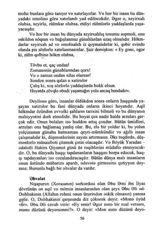 mehz bunlara göre tanıyır vo xatırlayırlar. Vo hor bir insan bu dün­
yadaki omeline göre xatırlanıb yad edilecekdir. Bgor o, xeyirxah
otubsa, xeyirlo, zülmkar olubsa, etdiyi zülmlerle yaddaşlarda yaşa-
yacaqdır.
V0 hor bir insan bu dünyada xeyirxahlıq toxumu sopmoli, onu
oskildon nöqsan vo bağışlanmaz günahlardan uzaq olmalıdır. Hökm-
darlar xeyirxah ad vo omolisaleh iz qoymalıdırlar ki, qobir evindo
olanda pis söziorlo xatırlanmasınlar. Şair demişkon: « Ey gonc, ogor
ki, zülm qolbino hökm olubsa,
. 1*.
Tövbo et, qaç ondan!
Zomanonin günahlanndan qorx!
Vo o zaman ondan xilas olarsan!
Sondon sonra qalan o xatirolor
Çalış ki, xoş söziorlo yaddaşlarda hokk olsun.
Hoyatda zövqlo obodi yaşamağın yolu ancaq bundadır».
Deyilene göro, insanlar öldükdon sonra onların haqqında ya­
şayan xatirolor bu fani dünyada onlann ikinci hoyatıdır. Aqil
hökmdar özündon ovvolki şahlann tarixini bilmoli vo bu dünyanın
mahiyyotini dork etmelidir. Bu hoyat çox nadir halda arzuları ger-
çok edir. Onun bolaları iso hoddon artıq çoxdur. Bütün ümidlori,
arzuları ona hağlamaq yanlış olar. Bu, ele bir yoldur ki, bu yolun
yolçusunun günaha batmaması qeyri-mümkündür vo ağıllı insan
çalışmalıdır ki, düşmonlorinin sayını artırmasın. Bks toqdirdo, düş-
monlorlo münasiboti çözmok çotin olacaqdır. Vo Böyük Yaradan -
odaletli Hakim Qiyamet günü öz roqiblorini müdafıo etmeyecek-
dir. O, bu dünyada haqqı tapdananların haqqım borpa edocok, haq-
qı tapdayanları iso cozalandıracaqdır. Bütün dünya malı insanların
onun üstündo mübarizo aparıb, odavoto girmosino qotiyyon dey-
moz. Bununla bağlı bir ohvalat da vardır.
Bhvalat
Nişapurun (Xorasanm) sorkordosi olan Bbu Bmi ibn İlyas
dövrünün on aqil vo mömin insanlarından olan şeyx Bbu Bli ed-
Dohhakinin (Allahın rehmi onun üzerinden oskik olmasın) yanına
gelir. O, Dehhakinin' qarşısında diz çökerek deyir: «Mono öyüd
ver». Bbu Bli cavab verir: «Ey omir! Bgor sono bir sual versom,
mono düzünü deyersenmi?». O deyir: «Men sono düzünü deye-
56
 