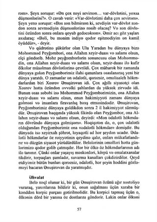 rem». Şeyx soruşur: «On çox neyi sevirsen... var-dövletini, yoxsa
düşmenlerini?». O cavab verir: «Var-dövletimi daha çox sevirem».
Şeyx yene soruşur: «Bes sen bilmirsen ki, sevdiyin var-dövlet sen­
den sonra sevmediyin düşmenierine nesib olacaq? Ve sen dövle-
tini Özünden sonra onlara qoyub gedeceksen». Bmir acı göz yaşlan
axıdaraq: «Beli, bu menim indiye qeder eşitmediyim en kamil
öyüddür», - deyir.
Ve qüdretine şükürler olan Ulu Yaradan bu dünyaya bize
Mehemmed Peyğemberi, ona Allahın xeyir-duası ve salamı olsun,
elçi gönderib. Mehz peyğemberlerin sonuncusu olan Mehemme-
din, ona Allahın xeyir-duası ve salamı olsun, xeyir-duası ile kafir
ölkeler müselman dövletlerine çevrildi. Çox mübarek bir zamanda
dünyaya gelen Peyğemberimiz ilahi qanunlara esaslanaraq yeni bir
dünya yaratdı. O zamanlar en edaletli, qerezsiz, emelisaleh hökm-
darlardan biri Xosrov Onuşirevan idi. Çox ağıllı siyasetçi olan
Xosrov hetta özünden evvelki şahlardan da yüksek zirvede idi.
Bunun esas sebebi ise Mehemmed Peyğemberimizin, ona Allahın
xeyir-duası ve salamı olsun, onun hakimiyyeti zamanı dünyaya
gelmesi ve insanlara firavanlıq bexş etmesindedir. Onuşirevan,
Peyğemberimiz dünyaya geldikden sonra 2 il hakimiyyet sürmüş­
dür. Onuşirevan haqqmda yüksek fikirde olan Peyğember, ona Al­
lahın xeyir-duası ve salamı olsun, deyirdi: «Men edaletli hökmda-
rm dövründe dünyaya gelmişem». Heqiqeten de, o, çox edaletli
olduğundan Peyğemberimiz ona «edaletli hökmdar» demişdir. Bu
dünyada ise xeyirxah şöhret, leyaqetli ad her şeyden ucadır. Oda-
letli hökmdarlar öz reiyyetinin qeydine qalır, onları mükafatlandı­
rır ve düzgün siyaset yürüdürdüler. Belelerinin emelleri hetta gün­
lerimize qeder gelib çatmışdır. Her bir ölke öz hökmdarlarının adı
ile tanınır. Çünki onlar yaşayış meskenleri, körpü ve emalatxanalar
tikdirir, torpaqları şumladır, suvarma kanalları çekdirirdiler. Qeyd
etdiyimiz bütün bunları qerezsiz, edaletli, her şeyin heddini gözle­
meyi bacaran Onuşirevan da yaratmışdır.
Ohvalat
Bele neql olunur ki, bir gün Onuşirevan özünü ağır xesteliye
vuraraq, yaxınlarına bildirir ki, onun sağalması üçün xaraba bir
kendden kerpiç parçası getirilmelidir. Bu kerpici tapmaq üçün o,
ölkenin dörd bir yanına öz dostlarını gönderir. Lâkin onlar ölkeni
57
 