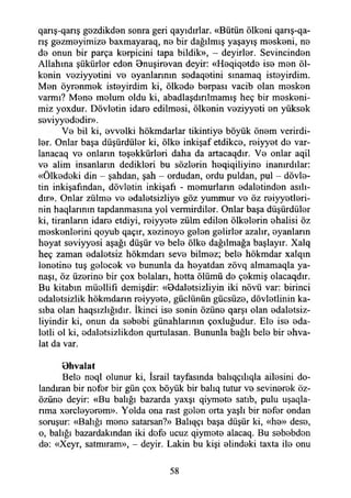qarış-qarış gezdikden sonra geri qayıdırlar. «Bütün ölkeni qarış-qa-
rış gozmeyimize baxmayaraq, na bir dağılmış yaşayış maskeni, na
da onun bir parça karpicini tapa bildik», - deyirlar. Sevincinden
Allahına şükürler edan Bnuşiravan deyir: «Haqiqatda ise man öl-
kanin vaziyyatini va ayanlarının sadaqatini sınamaq istayirdim.
Man öyranmak istayirdim ki, ölkada barpası vacib olan masken
varmı? Mana malum oldu ki, abadlaşdınİmamış heç bir meskeni­
miz yoxdur. Dövlatin idare edilmasi, ölkanin vaziyyati an yüksak
saviyyadadir».
Va bil ki, avvalki hökmdarlar tikintiya böyük önem verirdi­
ler. Onlar başa düşürdüler ki, ölke inkişaf etdikca, reiyyet da var-
lanacaq va onların teşekkürleri daha da artacaqdır. Va onlar aqil
va alim insanların dediklari bu sözlerin haqiqiliyina inanırdılar:
«Ölkadaki din - şahdan, şah - ordudan, ordu puldan, pul - dövla­
tin inkişafından, dövlatin inkişafı - mamurların adaletinden asılı­
dır». Onlar zülma va adaletsizliye göz yummur va öz raiyyetlari-
nin haqlarınm tapdanmasma yol vermirdilar. Onlar başa düşürdüler
ki, tiranların idara etdiyi, raiyyata zülm edilen ölkalarin ahalisi öz
maskanlarini qoyub qaçır, xazinaya galan gelirler azalır, ayanların
hayat saviyyasi aşağı düşür va bela ölka dağılmağa başlayır. Xalq
heç zaman adaletsiz hökmdarı seva bilmaz; bela hökmdar xalqın
lanetine tuş galacak va bununla da hayatdan zövq almamaqla ya-
naşı, öz üzerine bir çox balaları, hatta ölümü da çekmiş olacaqdır.
Bu kitabın müellifi demişdir: «Bdaletsizliyin iki növü var: birinci
adaletsizlik hökmdarın raiyyata, güdünün gücsüza, dövletlinin ka-
sıba olan haqsızlığıdır. İkinci İsa sanin özüne qarşı olan adalatsiz-
liyindir ki, onun da sebebi günahlarının çoxluğudur. Ela İsa ada­
letli ol ki, adalatsizlikdan qurtulasan. Bununla bağlı bela bir ehva-
lat da var.
Bhvalat
Bela neql olunur ki, İsrail tayfasında balıqçılıqla ailesini do­
landıran bir nafar bir gün çox böyük bir balıq tutur va sevinerek öz-
özüna deyir: «Bu balığı bazarda yaxşı qiymata satıb, pulu uşaqla-
nma xarclayaram». Yolda ona rast galan orta yaşlı bir nafar ondan
soruşur: «Balığı mana satarsan?» Balıqçı başa düşür ki, «ha» dese,
o, balığı bazardakından iki dafa ucuz qiymata alacaq. Bu sebebden
da: «Xeyr, satmıram», - deyir. Lâkin bu kişi alindeki taxta ila onu
58
 