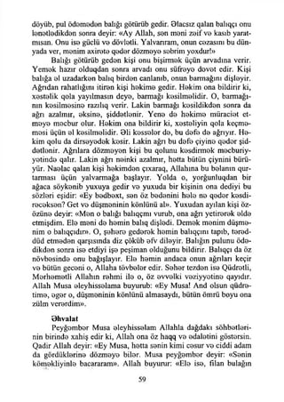 döyüb, pul ödemeden balığı götürüb gedir. Blacsız qalan balıqçı onu
lenetledikden sonra deyir: «Ay Allah, son meni zeif vo kasıb yarat­
ımsan. Onu ise güçlü vo dövlotli. Yalvanram, onun cozasını bu dün­
yada ver, monim axirete qodor dözmoyo sobrim yoxdur!»
Balığı götürüb gedon kişi onu bişirmok üçün arvadına verir.
Yemok hazır olduqdan sonra arvadı onu süfroyo dovot edir. Kişi
balığa ol uzadarkon balıq birdon canianıb, onun batmağını dişloyir.
Ağndan rahatlığını itiron kişi hokimo gedir. Hokim ona bildirir ki,
xostolik qola yayılmasın deyo, barmağı kosilmolidir. O, barınağı­
nın kosilmosino razılıq verir. Lâkin barmağı kosildikdon sonra da
ağrı azalmır, oksino, şiddetlenir. Yene do hekime müraciot et­
meye mecbur olur. Hekim ona bildirir ki, xesteliyin qola keçme-
mesi üçün el kesilmelidir. 01i kesseler de, bu defe de ağrıyır. He­
kim qolu da dirseyedek kesir. Lâkin ağrı bu defe çiyine qeder şid­
detlenir. Ağrılara düzmeyen kişi bu qolunu kesdirmek mecburiy-
yetinde qalır. Lâkin ağn neinki azalmır, hetta bütün çiynini bürü-
yür. Naelac qalan kişi hekimden çıxaraq, Allahına bu belanın qur-
tarması üçün yalvarmağa başlayır. Yolda o, yorğunluqdan bir
ağaca söykenib yuxuya gedir ve yuxuda bir kişinin ona dediyi bu
sözleri eşidir: «Ey bedbext, sen öz bedenini hele ne qeder kesdi-
receksen? Get ve düşmeninin könlünü al». Yuxudan ayılan kişi öz-
özüne deyir: «Men o balığı balıqçmı vurub, ona ağn yetirerek elde
etmişdim. Ele meni de hemin balıq dişledi. Demek menim düşme-
nim o balıqçıdır». O, şehere gederek hemin balıqçmı tapıb, tered-
düd etmeden qarşısında diz çöküb efV dileyir. Balığın pulunu öde-
dikden sonra ise etdiyi işe peşiman olduğunu bildirir. Balıqçı da öz
növbesinde onu bağışlayın Ele hemin andaca onun ağnları keçir
ve bütün geceni o, Allaha tövbeler edir. Seher tezden ise Qüdretli,
Merhemetli Allahın rehmi ile o, öz evvelki veziyyetine qayıdır.
Allah Musa eleyhisselama buyurub: «Ey Musa! And olsun qüdre-
time, eger o, düşmeninin könlünü almasaydı, bütün ömrü boyu ona
zülm vererdim».
Dhvalat
Peyğember Musa eleyhisselam Allahla dağdaki sohbetleri­
nin birinde xahiş edir ki, Allah ona öz haqq ve edaletini göstersin.
Qadir Allah deyir: «Ey Musa, hetta senin kimi cesur ve ciddi adam
da gördüklerine dözmeye biler. Musa peyğember deyir: «Senin
kömekliyinle bacararam». Allah buyurur: «Ele ise, filan bulağın
59
 