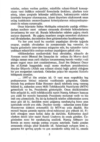 valatlar, onlara verilen şerhler, müellifin ruhani-felsefi konsep-
siyası vaxt ötdükce müxtelif formalarda üreklere, şuurlara tesir
etmiş, İslam şerqinde hökmdar adilliyinin, hakimiyyetin edalet
üzerinde berqerar olunmasının, islami deyerlere söykenerek onun
exlaq kodeksinin enenevileşmesi kriteriyalarının müeyyenleşme-
sinde öz rolunu oynamışdır.
Onun bilavasite Sultan Melikşaha müracietle yazdığı «Hökm­
darlara nesihet» eseri sultanın simasında dövrünün hökmdarlanna
ünvanlanmış bir eser idi. Burada hökmdarlan edalete çağınş ritorik
seciyye daşımırdı. Bu çağınş insanlann zengin enenelere söykenen
real ehvalatlardan, deyimlerden ibret götürmelerine hesablanmışdı.
Ve her yeni nesil bu eserleri yaşadıqları dövrün İşığında
oxuyur, oradaki ehvalatiarı öz zemanesinde baş verenler, öz
başına gelenlerle ister-istemez müqayise edir, bu «şüuraltı» tarixi
yaddaşın müasirlikle sesleşe-sesleşe yaşadığının şahidi olur.
«Hökmdarlara nesihet»deki bezi ehvalatlar, xüsusile de
Xorasan emiri Bhmed ibn İsmayılın öz ordusu ile Merve daxil
olduğu zaman onun yerli ehaliye toxunmamaq barede verdiyi vedi
pozan esgeri nece sert cezalandırması, Zeyd ibn Bslamm Ömer
ibn el-Xettab haqqındakı neqli mene merhum prezidentimiz
Heyder Bliyevle (Allah ona rehmet elesin) bağlı şahidi olduğum
bir çox meqamlan xatırlatdı. Onlardan yalnız bir neçesini Sizlerle
bölüşmek isterdim.
... 1997-ci ilin ortalan idi. O vaxt men respublika baş
prokurorunun birinci müavini vezifesinde çalışırdım. Günün
birinde baş prokuror Eldar Hesenov daxili telefonla zeng vuraraq
bildirdi ki, nahardan sonra Milli Tehlükesizlik Nazirliyine (MTN)
getmeliyik ve bu, Prezidentin gösterişidir. Onun dediklerinden
bele anlaşıldı ki, milli tehlükesizlik naziri Namiq Abbasov hansısa
çox ciddi bir mesele haresinde Prezidente melumat verib ve biz
indi onu çözmeliyik. Bu iki-üç kelmelik telefon sohbetinden sonra
neçe gün idi ki, daxilden meni çulğamış narahatçılıq birce anm
içerisinde eriyib yox oldu. Deyilen vaxtda - nahardan sonra Eldar
Hesenovun xidmeti avtomobili ile MTN-ne yola düşdük. Biz
menzil başına çatanda nazirin ehval-ruhiyyesi çox yüksek idi. Fi­
kirli olmağım onun kefıni daha da durultdu. Kabinetine daxil
olarken daxili işler naziri Ramil Usubovu da orada gördüm. Üz-
gözünden nese bir narahatçılıq sezdirdi. Namiq Abbasov ise
hemin an mene marığa yatmış ovçunu xatırlatdı. Sanki çoxdan
arzusunda olduğu şikar hedefde idi. Salamlaşıb eyleşen kimi o,
qarşıma bir qovluq qoydu ve çox nezaketle xahiş etdi ki, onunla
5
 