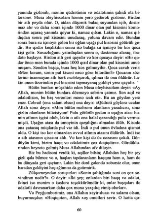 yanında gizlanib, manim qüdretimin va adaletimin şahidi ola bu­
larsan». Musa aleyhissalam hamin yera gedarak gizlenir. Birden
bir atlı peyda olur. O, atdan düşerek bulaq suyundan içib, dasta-
maz alır va daha sonra içinde 1000 dinar olan pul kisasini kama-
rindan açaraq yanında qoyur ki, namaz qılsm. Lâkin o, namaz qıl-
dıqdan sonra pul kisasini unudaraq, yoluna davam edir. Bundan
sonra bura su içmaya galan bir oğlan uşağı pul kisasini götürüb ge-
dir. Bir qadar keçdikdan sonra İsa bulağa su içmaya bir kor qoca
kişi gelir. Susuzluğunu yatırdıqdan sonra o, dastamaz alaraq, iba­
dete başlayır. Birden atlı geri qayıdır va kor qocaya deyir: «Bir qa-
dar önca man burada içinde 1000 qızıl dinar olan pul kisasini unut-
muşam. Sandan başqa, bura heç kas galmayib». Qoca cavab verir:
«Man koram, senin pul kisani nece göre bilerdim?» Qocanm söz­
lerine inanmayan atlı bark asablaşarak, qılıncı ila onu öldürür. Lâ­
kin onun üzarindan pul kisasini tapmayaraq galdiyi yera qayıdır. '
Bütün bunlan müşahide edan Musa aleyhissalam deyir: «Ay
Allah, manim bütün bunlara dözmaya sabrim çatmır. San aqil va
adalatlisan, bu baş veranlari mana izah et». Bu an göydan yera
enen Cebrail (ona salam olsun) ona deyir: «Qüdrati göylara ucalan
Allah sana deyir: «Man bütün mahram olanlann yaradıcısı, sana
gizlin olanların bilicisiyam! Pulu götürüb geden o uşağın atası ha­
min atlının işçisi olub, lâkin o atlı ona halal qazandığı pulu verma-
mişdi. Uşağın atası da amayinin qarşılığmı almadan ölüb. Kisada
ona çatacaq miqdarda pul var idi. İndi o pul onun övladma qismet
oldu. O kişi isa kor olmazdan avval atlının atasını öldürüb. İndi İsa
o atlı atasının qisasım aldı. Va kor kişi da öz cezasını çakdi. Gör-
düyün kimi, bizim haqq va adaletimiz çox daqiqdir»». Gördükle­
rinden heyrata gelmiş Musa Allahından afv dilayir.
Biz bu hadiseni verdik ki, aqillar bilsin; Allahdan heç bir şey
gizli qala bilmez va o, haqlan tapdananlann haqqını ham o, ham da
bu dünyada geri qaytanr. Lâkin biz dard galanda xabarsiz olur, onun
haradan galdiyini heç ağlımıza da gatirmirik.
Zülqameyndan soruşurlar: «Sanin şahlığında seni an çox se­
vindiren nadir?». O deyir: «İki şey; onlardan biri haqq va adalat,
ikinci isa manim o kaslara taşakkürümdür ki, onlar başqalan ila
adaletli davranarkan daha çox mana yaxşılıq etmiş olurlar».
Va Peyğambarimiz, ona Allahın xeyir-duası va salamı olsun,
buyurmuşdur: «Haqiqatan, Allah xoş amalleri sevir. O hatta qo-
60
 