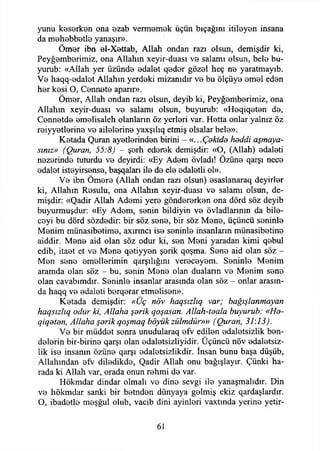 yunu keserken ona ozab vermemek üçün bıçağını itileyen insana
da m0h0bb0tİ0 yanaşır».
Öm0r ibn 0İ~Xettab, Allah ondan razı olsun, demişdir ki,
Peyğemberimiz, ona Allahın xeyir-duası vo salamı olsun, belo bu­
yurub: «Allah yer üzünde edalet qoder gözel heç no yaratmayıb.
Vo haqq-odalot Allahın yerdoki mizanıdır vo bu ölçüyo omol edon
hor kosi O, Connoto aparır».
Ömor, Allah ondan razı olsun, deyib ki, Peyğomborimiz, ona
Allahın xeyir-duası vo salamı olsun, buyurub: «Hoqiqoton do,
Connotdo omolisaleh olanların öz yerlori var. Hotta onlar yalnız öz
roiyyotlorino vo ailolorino yaxşılıq etmiş olsalar belo».
Kotada Quran ayotlorindon birini - «...Çekide heddi aşmaya­
sınız» (Quran, 55:8) - şorh edorok demişdir: «O, (Allah) odaloti
nozorinde tuturdu vo deyirdi: «Ey Adom övladı! Özüno qarşı neco
odalot istoyirsonso, başqaları ilo do elo odalotli ol».
Vo ibn Ömoro (Allah ondan razı olsun) osaslanaraq deyirlor
ki, Allahın Rosulu, ona Allahın xeyir-duası vo salamı olsun, de­
mişdir: «Qadir Allah Adomi yero göndororkon ona dörd söz deyib
buyurmuşdur: «Ey Adom, sonin bildiyin vo övladlarının da bilo-
coyi bu dörd sözdedir: bir söz sono, bir söz Mono, üçüncü soninlo
Monim münasibotimo, axırıncı iso seninle insanların münasibotino
aiddir. Mono aid olan söz odur ki, son Meni yaradan kimi qobul
edib, itaot et ve Mono qetiyyen şorik qoşma. Sono aid olan söz -
Mon sono emellerimin qarşılığmı vereceyom. Soninlo Monim
aramda olan söz - bu, sonin Mono olan duaların ve Monim sono
olan cavabımdır. Soninlo insanlar arasında olan söz - onlar arasın­
da haqq vo odaloti berqerar etmelisen».
Kotada demişdir: «Üç növ haqsızlıq var; bağışlanmayan
haqsızlıq odur ki, Allaha şerik qoşasan. Allah-teala buyurub: «He-
qiqeten, Allaha şerik qoşmaq böyükzülmdür»» (Quran, 31:13).
Vo bir müddet sonra unudularaq efv edilen odalotsizlik ben­
delerin bir-birino qarşı olan odalotsizliyidir. Üçüncü növ odalotsiz­
lik iso insanın özüno qarşı edaletsizlikdir. İnsan bunu başa düşüb,
Allahından ofv diledikde, Qadir Allah onu bağışlayır. Çünki ha­
rada ki Allah var, orada onun rohmi do var.
Hökmdar dindar olmalı vo dine sevgi ilo yanaşmalıdır. Din
vo hökmdar sanki bir botndon dünyaya gelmiş ekiz qardaşlardır.
O, ibadotlo meşğul olub, vacib dini ayinlori vaxtında yerine yetir-
61
 