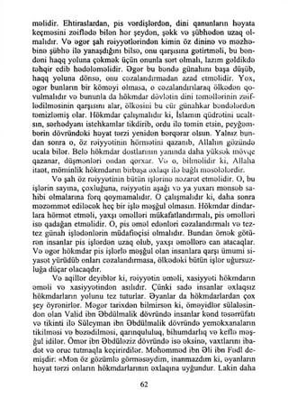 malidir. Ehtiraslardan, pis vardişlerdan, dini qanunlann hayata
keçmasini zaiflada bilan har şeyden, şakk va şübhadan uzaq ol­
malıdır. Va agar şah raiyyatlarindan kimin öz dinina va mezha-
bina şübha ila yanaşdığını bilse, onu qarşısma getirtmeli, bu ban-
dani haqq yoluna çakmak üçün onunla sert olmalı, lazım galdikda
tahqir edib hadalamalidir. 8gar bu banda günahım başa düşüb,
haqq yoluna dönsa, onu cozalandırmadan azad etmelidir. Yox,
agar bunların bir kömoyi olmasa, o cazalandırılaraq ölkadan qo-
vulmalıdır va bununla da hökmdar dövlatin dini tamallarinin zaif-
ladilmasinin qarşısını alar, ölkasiııi bu cür günahkar bandolardan
tamizlamiş olar. Hökmdar çalışmalıdır ki, İslamın qüdratiııi ucalt-
sm, sarhadyanı istehkamlar tikdirib, ordu ila tamin etsin, peygam­
berin dövründaki hayat tarzi yeniden barqarar olsun. Yalnız bun­
dan sonra o, öz raiyyatinin hörmatini qazanıb, Allahın gözünda
ucala biler. Bela hökmdar dostlarının yanında daha yüksek mövqe
qazanar, düşmanlari ondan qorxar. Va o, bilmelidir ki, Allaha
itaat, möminlik hökmdarın birbaşa axlaqı ila bağlı meselelerdir.
Va şah öz raiyyatinin bütün işlerine nezarat etmelidir. O, bu
işlarin sayına, çoxluğuna, raiyyatin aşağı va ya yuxarı mansab sa­
hibi olmalarına forq qoymamalıdır. O çalışmalıdır ki, daha sonra
mazammat edilacak heç bir işla maşğul olmasın. Hökmdar dindar­
lara hörmat etmeli, yaxşı amallari mükafatlandırmak, pis amallari
isa qadağan etmelidir. O, pis amal edenleri cazalandırmalı va tez-
tez günah işladanlarin müdafıaçisi olmalıdır. Bundan ömak götü­
ren insanlar pis işlerden uzaq olub, yaxşı amallere can atacaqlar.
Va agar hökmdar pis işlerle maşğul olan insanlara qarşı ümumi si­
yaset yürüdüb onları cazalandırmasa, ölkadaki bütün işler uğursuz­
luğa düçar olacaqdır.
Va aqillar deyiblar ki, raiyyatin ameli, xasiyyeti hökmdarın
amali va xasiyyetindan asılıdır. Çünki sade insanlar axlaqsız
hökmdarların yolunu tez tuturlar. Byanlar da hökmdarlardan çox
şey öyranirlar. Magar tarixdan bilmirsan ki, ömayidlar sülalasin-
dan olan Valid ibn Bbdülmalik dövründa insanlar kand teserrüfatı
va tikinti ile Süleyman ibn 8bdülmalik dövründa yemokxanaların
tikilmasi va bazadilmasi, qarınqululuq, bihumdarlıq va kefla maş­
ğul idilar. Ömar ibn 0bdülaziz dövründa isa aksine, vaxtlarını iba-
dat va oruç tutmaqla keçirirdilar. Mehemmed ibn Bli ibn Fadl de-
mişdir: «Man öz gözümle görmasaydim, inanmazdım ki, ayanların
hayat tarzi onların hökmdarlarınm exlaqına uygundur. Lâkin daha
62
 