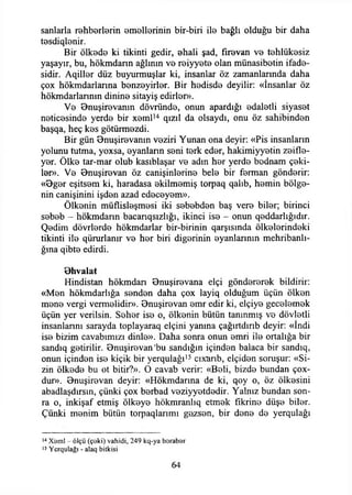 sanlarla rehberlerin emellerinin bir-biri ile bağlı olduğu bir daha
tesdiqlenir.
Bir ölkede ki tikinti gedir, ehali şad, fırevan ve tehlükesiz
yaşayır, bu, hökmdarın ağlının ve reiyyete olan münasibetin ifade­
sidir. Aqiller düz buyurmuşlar ki, insanlar öz zamanlarında daha
çox hökmdarlarına benzeyirler. Bir hedisde deyilir: «İnsanlar öz
hökmdarlannm dinine sitayiş edirler».
Ve Bnuşirevanın dövründe, onun apardığı edaletli siyaset
neticesinde yerde bir xeml14 qızıl da olsaydı, onu öz sahibinden
başqa, heç kes götürmezdi.
Bir gün Önuşirevanın veziri Yunan ona deyir: «Pis insanların
yolunu tutma, yoxsa, eyanlann seni terk eder, hakimiyyetin zeifle-
yer. Ölke tar-mar olub kasıblaşar ve adın her yerde bednam çeki­
ler». Ve Onuşirevan öz canişinlerine bele bir ferman gönderir:
«0ger eşitsem ki, haradasa ekilmemiş torpaq qalıb, hemin bölge­
nin canişinini işden azad edeceyem».
Ölkenin müflisleşmesi iki sebebden baş vere biler; birinci
sebeb - hökmdarın bacanqsızlığı, ikinci ise - onun qeddarlığıdır.
Qedim dövrlerde hökmdarlar bir-birinin qarşısında ölkelerindeki
tikinti ile qürurlanır ve her biri diğerinin eyanlarının mehribanlı-
ğma qibte edirdi.
Ohvalat
Hindistan hökmdarı Onuşirevana elçi göndererek bildirir:
«Men hökmdarlığa senden daha çox layiq olduğum üçün ölken
mene vergi vermelidir». Onuşirevan emr edir ki, elçiye gecelemek
üçün yer verilsin. Seher ise o, ölkenin bütün tanınmış ve dövletli
insanlannı sarayda toplayaraq elçini yanına çağırtdırıb deyir: «İndi
ise bizim cavabımızı dinle». Daha sonra onun emri ile ortalığa bir
sandıq getirilir. Onuşirevan’bu sandığın içinden balaca bir sandıq,
onun içinden ise kiçik bir yerqulağı15 cıxarıb, elçiden soruşur: «Si­
zin ölkede bu ot bitir?». O cavab verir: «Beli, bizde bundan çox-
dur». Onuşirevan deyir: «Hökmdarına de ki, qoy o, öz ölkesini
abadlaşdırsın, çünki çox berbad veziyyetdedir. Yalnız bundan son­
ra o, inkişaf etmiş ölkeye hökmranlıq etmek fikrine düşe biler.
Çünki menim bütün torpaqlarımı gazsen, bir dene de yerqulağı
14Xaml - ölçü (çeki) vahidi, 249 kq-ya barabar
15 Ycrqulağı - alaq bitkisi
64
 