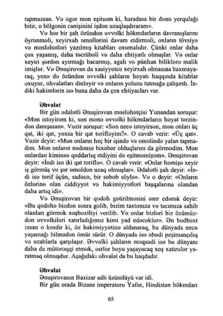 tapmazsan. V0 eger men eşitsem ki, haradasa bir dene yerqulağı
bitir, o bölgenin canişinini işden uzaqlaşdıraram».
Ve her bir şah özünden evvelki hökmdarlann davranışlarını
öyrenmeli, xeyirxah emellerini davam etdirmeli, onların tövsiye
ve meslehetleri yazılmış kitabları oxumalıdır. Çünki onlar daha
çox yaşamış, daha tecrübeli ve daha ehtiyatlı olmuşlar. Ve onlar
xeyiri şerden ayırmağı bacarmış, agah ve pünhan biliklere malik
imişler. Ve Bnuşirevan da xasiyyetce xeyirxah olmasına baxmaya-
raq, yene de özünden evvelki şahların heyatı haqqında kitablar
oxuyur, ehvalatları dinleyir ve onların yolunu tutmağa çalışırdı. İn-
diki hakimlerin ise buna daha da çox ehtiyacları var.
Bhvalat
Bir gün edaletli Bnuşirevan meslehetçisi Yunandan soruşur:
«Men isteyirem ki, sen mene evvelki hökmdarlann heyat terzin­
den danışasan». Vezir soruşur: «Sen nece isteyirsen, men onları üç
qat, iki qat, yoxsa bir qat terifleyim?». O cavab verir: «Üç qat».
Vezir deyir: «Men onların heç bir işinde ve emelinde yalan tapma­
dım. Men onlann nedense bixeber olduqlannı da görmedim. Men
onlardan kiminse qeddarlıq etdiyini de eşitmemişem». Bnuşirevan
deyir: «İndi ise iki qat terifle». O cavab verir: «Onlar hemişe xeyir
iş görmüş ve şer emelden uzaq olmuşlar». Bdaletli şah deyir: «İn­
di ise terif üçün, sadece, bir sebeb söyle». Ve o deyir: «Onların
özlerine olan ciddiyyet ve hakimiyyetleri başqalarına olandan
daha artıq idi».
Ve Bnuşirevan bir qedeh getirilmesini emr ederek deyir:
«Bu qedehe bizden sonra gelib, bizim taxtımıza ve tacımıza sahib
olanları görmek xoşbextliyi verilib. Ve onlar bizleri biz özümüz­
den evvelkileri xatırladığımız kimi yad edecekler». On bedbext
insan o kesdir ki, öz hakimiyyetine aldanaraq, bu dünyada nece
yaşamağı bilmeden ömür sürür. O dünyada ise ebedi peşimançılıq
ve ezablarla qarşılaşır. Bvvelki şahların meqsedi ise bu dünyanı
daha da mütereqqi etmek, esrler boyu yaşayacaq xoş xatireler ya-
ratmaq olmuşdur. Aşağıdaki ehvalat da bu haqdadır.
Bhvalat
Bnuşirevanm Baxizar adlı üzümlüyü var idi.
Bir gün orada Bizans imperatoru Yafur, Hindistan hökmdan
65
 