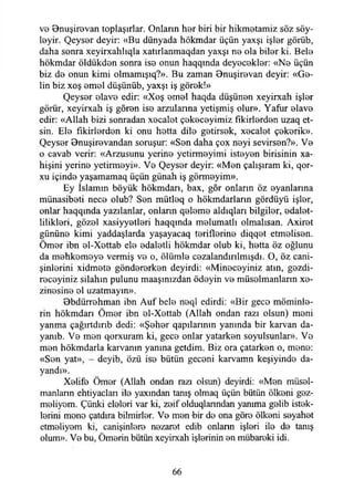 ve Bnuşirevan toplaşırlar. Onların her biri bir hikmetamiz söz söy­
leyin Qeyser deyir: «Bu dünyada hökmdar üçün yaxşı işler görüb,
daha sonra xeyirxahlıqla xatırlanmaqdan yaxşı ne ola biler ki. Bele
hökmdar öldükden sonra ise onun haqqında deyecekler: «Ne üçün
biz de onun kimi olmamışıq?». Bu zaman Bnuşirevan deyir: «Ge­
lin biz xoş emel düşünüb, yaxşı iş görek!»
Qeyser elave edir: «Xoş emel haqda düşünen xeyirxah işler
görür, xeyirxah iş gören ise arzulanna yetişmiş olur». Yafur elave
edir: «Allah bizi sonradan xecalot çekeceyimiz fikirlerden uzaq et­
sin. Ele fikirlerden ki onu hetta dile getirsek, xecalet çekerik».
Qeyser Bnuşirevandan soruşur: «Sen daha çox neyi sevirsen?». Ve
o cavab verir: «Arzusunu yerine yetirmeyimi isteyen birisinin xa-
hişini yerine yetirmeyi». Ve Qeyser deyir: «Men çalışıram ki, qor-
xu içinde yaşamamaq üçün günah iş görmeyim».
Ey İslamın böyük hökmdarı, bax, gör onların öz oyanlarına
münasibeti nece olub? Sen mütleq o hökmdarların gördüyü işler,
onlar haqqında yazılanlar, onlann qeleme aldıqları bilgiler, edalet-
lilikleri, gözel xasiyyetleri haqqında melumatlı olmalısan. Axiret
gününe kimi yaddaşlarda yaşayacaq teriflerine diqqet etmelisen.
Ömer ibn el-Xettab ele edaletli hökmdar olub ki, hetta öz oğlunu
da mehkomeye vermiş ve o, ölümle cezalandırılmadı. O, öz cani-
şinlerini xidmete göndererken deyirdi: «Mineceyiniz atın, gezdi-
recoyiniz silahın pulunu maaşınızdan ödeyin ve müselmanların xe-
zinesine el uzatmayın».
Bbdürrehman ibn Auf bele neql edirdi: «Bir gece möminle-
rin hökmdarı Ömer ibn el-Xettab (Allah ondan razı olsun) meni
yanma çağırtdırıb dedi: «Şeher qapılarının yanında bir karvan da-
yanıb. Ve men qorxuram ki, gece onlar yatarken soyulsunlar». Ve
men hökmdarla karvamn yanma getdim. Biz ora çatarken o, mene:
«Sen yat», - deyib, özü ise bütün geceni karvamn keşiyinde da­
yandı».
Xeiife Ömer (Allah ondan razı olsun) deyirdi: «Men müsel-
manlann ehtiyaclan ile yaxından tanış olmaq üçün bütün ölkeni gez-
meliyem. Çünki eleleri var ki, zeif olduqlanndan yanıma gelib istek­
lerini mene çatdıra bilmirier. Ve men -bir de ona göre ölkeni seyahet
etmeliyem ki, canişinlere nezaret edib onlann işleri ile de tanış
olum». Ve bu, Ömerin bütün xeyirxah işlerinin en mübareki idi.
66
 