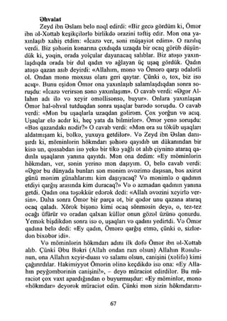 öhvalat
Zeyd ibn Oslam bele neql edirdi: «Bir gece gördüm ki, Ömer
ibn el-Xettab keşikçilerle birlikde erazini teftiş edir. Men ona ya-
xınlaşıb xahiş etdim: «İcaze ver, seni müşayiet edim». O razılıq
verdi. Biz şeherin kenarına çıxdıqda uzaqda bir ocaq görüb düşün­
dük ki, yeqin, orada yolçular dayanacaq salıblar. Biz ateşe yaxın-
laşdıqda orada bir dul qadm ve ağlayan üç uşaq gördük. Qadm
ateşe qazan asıb deyirdi: «Allahım, mene ve Ömere qarşı edaletli
ol. Ondan mene mexsus olanı geri qaytar. Çünki o, tox, biz ise
acıq». Bunu eşiden Ömer ona yaxınlaşıb salamlaşdıqdan sonra so­
ruşdu: «İcaze verirsen sene yaxınlaşım». O cavab verdi: «Bger Al­
lahın adı ile ve xeyir emellisense, buyur». Onlara yaxmlaşan
Ömer hal-ehval tutduqdan sonra uşaqlar barede soruşdu. O cavab
verdi: «Men bu uşaqlarla uzaqdan gelirem. Çox yorğun ve acıq.
Uşaqlar ele acdır ki, heç yata da bilmirler». Ömer yene soruşdu:
«Bes qazandakı nedir?» O cavab verdi: «Men ora su töküb uşaqları
aldatmışam ki, belke, yuxuya getdiler». Ve Zeyd ibn Bslan danı­
şırdı ki, müminlerin hökmdarı şehere qayıdıb un dükanmdan bir
kise un, qessabdan ise yeke bir tike yağlı et alıb çiynine ataraq qa-
dınla uşaqların yanına qayıtdı. Men ona dedim: «Ey müminlerin
hökmdarı, ver, senin yerine men daşıyım. O, bele cavab verdi:
«Oger bu dünyada bunları sen menim evezime daşısan, bes axiret
günü menim günahlarımı kim daşıyacaq? Ve menimle o qadınm
etdiyi qarğış arasında kim duracaq?» Ve o azmadan qadmın yanına
getdi. Qadın ona teşekkür ederek dedi: «Allah evezini xeyirle ver­
sin». Daha sonra Ömer bir parça et, bir qeder unu qazana ataraq
ocaq qaladı. Xörek bişene kimi ocaq sönmesin deye, o, tez-tez
ocağı üfürür ve oradan qalxan küller onun gözel üzüne qonurdu.
Yemek bişdikden sonra ise o, uşaqlan ve qadını yedirtdi. Ve Ömer
qadma bele dedi: «Ey qadın, Ömere qarğış etme, çünki o, sizler-
den bixeber idi».
Ve müminlerin hökmdarı adını ilk defe Ömer ibn el-Xettab
alıb. Çünki Obu Bekri (Allah ondan razı olsun) Allahın Resulu-
nun, ona Allahın xeyir-duası ve salamı olsun, canişini (xelife) kimi
çağırırdılar. Hakimiyyet Ömerin eline keçdikde ise ona: «Ey Alla­
hın peyğemberinin canişini!», - deye müraciet edirdiler. Bu mü-
raciet çox vaxt apardığından o buyurmuşdur: «Ey müminler, mene
«hökmdar» deyerek müraciet edin. Çünki men sizin hökmdarını-
67
 