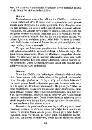 zam. Ve siz mene «möminlerin hökmdarı» deyib müraciet etseniz
bu ele Ömer ibn el-Xettab demekdir».
Bhvalat
Xezinedardan soruşublar: «Ömer ibn Bbdüleziz xezine pu­
lundan istifade edirdi?». O cavab verib: «Lap evveller onun yemek
almağa pulu olmayanda bir qeder götürürdü. Pulu olduqdan sonra
ise geri qaytardı. Bir defe o xütbe oxuyub dedi: «Camaat! Allahın
Resulunun, ona Allahın xeyir-duası ve salamı olsun, sağlığında biz
ona gelen vehyler vasitesile insanların daxili ve xarici, pis ve yax-
şı xüsusiyyetlerini bilirdik. İndi ise biz onların üzüne baxırıq. Ve
onların içinde ne olduğunu yalnız Allah bilir. Ve men öz eyanla-
rımla birlikde söz verirem ki, haqsız heç ne götürmediyimiz kimi,
haqsız da heç ne vermeyeceyik.
Ve eger sen hökmdarın şan-şöhretinin, özünden sonraki leya-
qetli adının onun edaletli ve emelisalehliyi ile bilavasite bağlı oldu­
ğunu bilmek isteyirsense, Ömer ibn Bbdüleziz haqqmdakı ehvalatı
dinle. Ne ömeyyiler, ne de mervler sülalesinden onun kimi terifli
hökmdar çıxmamış, heç kese dualar edilmemiş, yüksek hörmete sa­
hib olmamışdır. Çünki o, edaletli, üreyinde Allah xofu yaşadan geniş
qelbli ve xoş xasiyyetli bir insan idi.
Bhvalat
Ömer ibn Bbdülezizin hakimiyyeti dövründe dehşetli aclıq
otur. Onun yanına ereb tayfalarından elçiler gelerek, aralarından
birini danışığa gönderirler. O deyir: «Ey möminlerin hökmdarı!
Biz senin yanına böyük ehtiyacdan gelmişik. Acından hetta deri­
miz de quruyub. Ümidimiz xezineyedir. Bu pullar ya Allaha, ya
onun bendelerine, ya da sene mexsusdur. Bger Allahındırsa, onun
buna ehtiyacı yoxdur. Bger onun bendelerinindirse, onu bize ver.
Yox, eger senindirse, onu bize sedeqe kimi ver. Axı Allah sedeqe
verenleri mükafatlandırır». Ömer hönkür-hönkür ağlayaraq deyir:
«Beli, bu pullar sen dediyin kimi, sedeqe üçündür». O emr edir ki,
xezine hesabına onlara kömek etsinler.
Bedevi çıxıb gederken Ömer ona deyir: «Ey xeyirxah insan!
İnsanların xahişini ve sözlerini mene çatdırdığm kimi, menim xa-
hişimi ve sözümü Qadir Allaha yetir». Üzünü göye tutan bedevi:
«Allahım, Sene yaivarıram ki, Ömer senin bendelerinle davran­
dığı kimi, sen de ona evezini ver»,- deyib duasını bitirmemiş alemi
68
 