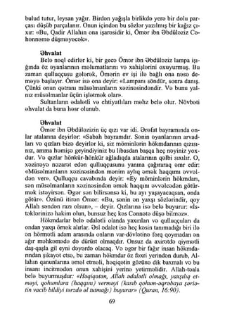 bulud tutur, leysan yağır. Birden yağışla birlikde yere bir dolu par­
çası düşüb parçalanır. Onun içinden bu sözler yazılmış bir kağız çı-
xır: «Bu, Qadir Allahın ona işaresidir ki, Ömer ibn Bbdüleziz Ce­
henneme düşmeyecek».
Ohvalat
Bele neql edirler ki, bir gece Ömer ibn Bbdüloziz lampa İşı­
ğında öz eyanlannın melumatlarını ve xahişlerini oxuyurmuş. Bu
zaman qulluqçusu gelerek, Ömerin ev işi ile bağlı ona nese de­
meye başlayır. Ömer ise ona deyir: «Lampanı söndür, sonra danış.
Çünki onun qetranı müselmanlarm xezinesindendir. Ve bunu yal­
nız müselmanlar üçün işletmek olar».
Sultanların edaletli ve ehtiyatlıları mehz bele olur. Növbeti
ehvalat da buna hesr olunub.
öhvalat
Ömer ibn Obdülezizin üç qızı var idi. Orefat bayramında on­
lar atalarına deyirler: «Sabah bayramdır. Senin eyanlannın arvad-
ları ve qızları bize deyirler ki, siz müminlerin hökmdarının qızısı-
mz, amma hemişe geyindiyiniz bu libasdan başqa heç neyiniz yox-
dur. Ve qızlar hönkür-hönkür ağladıqda atalannm qelbi sıxılır. O,
xezineye nezaret eden qulluqçusunu yanına çağıraraq emr edir:
«Müselmanlarm xezinesinden menim aylıq emek haqqımı evvel­
den ver». Qulluqçu cavabında deyir: «Ey möminlerin hökmdarı,
sen müselmanlarm xezinesinden emek haqqını evvelceden götür­
mek isteyirsen. Oger sen bilirsense ki, bu ayı yaşayacaqsan, onda
götür». Özünü itiren Ömer: «Bu, senin en yaxşı sözlerindir, qoy
Allah senden razı olsun», - deyir. Qızlarına ise bele buyurur: «İs­
teklerinize hakim olun, bunsuz heç kes Cennete düşe bilmez».
Hökmdarlar bele edaletli olanda yaxmları ve qulluqçulan da
ondan yaxşı örnek alırlar. Bsl edalet ise heç kesin tanımadığı biri ile
en hörmetli adam arasında onlann var-dövletine ferq qoymadan en
ağır mehkemede de dürüst olmaqdır. Onsuz da axiretde qiymetli
daş-qaşla gil eyni deyerde olacaq. Ve eger bir fağır insan hökmda-
rından şikayet etse, bu zaman hökmdar öz fexri yerinden durub, Al­
lahın qanunlanna emel etmeli, heqiqetin gözüne dik baxmalı ve bu
insanı incitmeden onun xahişini yerine yetirmelidir. Allah-teala
bele buyurmuşdur; «Heqiqeterı, Allah adaletli olmağı, yaxşılıq et­
meyi, qohumlara (haqqım) vermeyi (kasıh qohum-eqrebaya şerie-
tin vacib bildiyi terzde el tutmağı) buyurar» (Quran, 16:90).
69
 