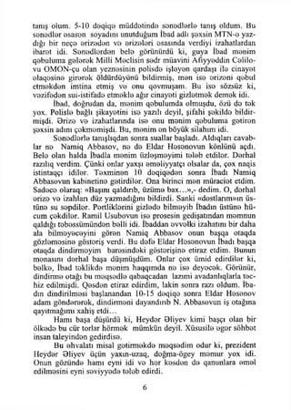 tanış olum. 5-10 deqiqo müddetinde senedlerle tanış oldum. Bu
senedler esasen soyadını unutduğum İbad adlı şexsin MTN-0 yaz­
dığı bir neç© erizeden ve erizeleri osasmda verdiyi izahatlardan
ibaret idi. Senedlorden bele görünürdü ki, guya İbad menim
qebuluma gelerek Milli Meclisin sedr müavini Afıyyeddin Celilo-
vu OMON-çu olan yeznesinin polisde işleyen qardaşı ile cinayet
elaqesine girerek öldürdüyünü bildirmiş, men ise erizeni qebul
etmekden imtina etmiş ve onu qovmuşam. Bu ise sözsüz ki,
vezifeden sui-istifade etmekle ağır cinayeti gizletmek demek idi.
İbad, doğrudan da, menim qebulumda olmuşdu, özü de tek
yox. Polisle bağlı şikayetini ise yazılı deyil, şifahi şekilde bildir-
mişdi. Orize ve izahatlarında ise onu menim qebuluma getiren
şexsin adını çekmemişdi. Bu, menim en böyük silahım idi.
Senodlerle tamşlıqdan sonra suallar başladı. Aldıqları cavab-
lar ne Namiq Abbasov, ne de Eldar Hesenovun köniünü açdı.
Bele olan halda İbadla menim iizleşmeyimi teleb etdilor. Derhal
razılıq verdim. Çünki onlar yaxşı emeliyyatçı olsalar da, çox naqis
istintaqçı idiler. Texminen 10 deqiqeden sonra İbadı Namiq
Abbasovun kabinetine getirdiler. Ona birinci men müraciet etdim.
Sadece olaraq: «Başım qaldınb, üzüme bax...»,- dedim. O, derhal
erize ve izahlan düz yazmadığını bildirdi. Sanki «dostlarım»ın üs­
tüne su sepdiler. Pertliklerini gizlede bilmeyib İbadın üstüne hü­
cum çekdiler. Ramil Usubovun ise prosesin gedişatmdan memnun
qaldığı tebessümünden belli idi. İbaddan evvelki izahatını bir daha
ala bilmeyeceyini gören Namiq Abbasov onun başqa otaqda
gözlemesine gösteriş verdi. Bu defe Eldar Hesenovun Ibadı başqa
otaqda dindirmeyim haresindeki gösterişine etiraz etdim. Bunun
menasını derhal başa düşmüşdüm. Onlar çox ümid edirdiler ki,
belke, İbad teklikde menim haqqımda ne ise deyecek. Görünür,
dindirme otağı bu meqsedle qabaqcadan lazımi avadanhqlarla teç­
hiz edilmişdi. Qesden etiraz edirdim, lâkin sonra razı oldum. İba-
dm dindirilmesi başlanandan 10-15 deqiqe sonra Eldar Hesenov
adam göndererek, dindirmeni dayandırıb N. Abbasovun iş otağına
qayıtmağımı xahiş etdi...
Hamı başa düşürdü ki, Heyder Oliyev kimi başçı olan bir
ölkede bu cür torlar hörmek mümkün deyil. Xüsusile eger sohbet
insan taleyinden gedirdise.
Bu ehvalatı misal getirmekde meqsedim odur ki, prezident
Heyder Bliyev üçün yaxın-uzaq, doğma-ögey memur yox idi.
Onun gözünde hamı eyni idi ve her kesden de qanunlara emel
edilmesini eyni seviyyede teleb edirdi.
6
 