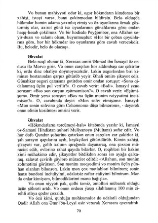 Vo bunun mahiyyoti odur ki, ogor hökmdarın kimdonso bir
xahişi, istoyi varsa, bunu çokinmodon bildirsin. Belo olduqda
hökmdar homin adama yaxınlıq etmiş V0 ö z ©yanlarına ömok gös-
t©nniş olar, axirot günü iso oyanlarının günahlarına göro ondan
haqq-hesab çokilmoz. Vo bir hodisdo Peyğombor, ona Allahın xe-
yir-duası vo salamı olsun, buyurmuşdur: «Hor bir çoban qoyunla-
rına göro, hor bir hökmdar iso oyanlarına göro cavab verocokdir.
Bu, belodir, belo do olacaq».
öhvalat
Belo noql olunur ki, Xorasan omiri Bhmod ibn İsmayıl öz or­
dusu ilo Morvo girir. Vo onun carçıları hor addımbaşt car çokirlor
ki, ordu dine ohaliyo doymoyocokdir. Lâkin osgorlordon biri ki­
minse bostanından qarpız götürüb yeyir. Bhali omiro şikayot edir.
Günahkar osgori qarşısına gotirdon omir ondan soruşur: «Sono qi-
dalanmaq üçün pul verilir?». O cavab verir: «Boli». İsmayıl yeno
soruşur: «Bos son carçmı eşitmomison?». O cavab verir: «Eşitmi-
şom». 0mir yeno soruşur: «Bos no üçün monim roiyyotimi incit-
mison?». O, cavabında deyir: «Mon sohv etmişom». İsmayıl:
«Mon sonin sohvino göro Cohonnomo düşo bilmorom», - deyorok
onun olinin kosilmosi omrini verir.
öhvalat
«Hökmdarların torcümeyi-halı» kitabında yazılır ki, İsmayıl
os-Samani Hindistan şohori Muliyanoyo (Multana) sofor edir. Vo
hor dofo Qundur şohorino çatarkon onun carçıları car çokirlor ki,
şah sarayın qapılarını açıb, keşikçilori götürtdürüb. Kimin xahişi,
şikayoti var, golib xalının qırağında dayanaraq, ona şoxson mü-
raciot edib, evlorino rahat qayıda bilorlor. O, roqiblori bir hakim
kimi mühakimo edir, şikayotlor bitdikdon sonra iso ayağa qalxa-
raq, salavat çevirib göyloro müraciot edirdi: «Allahım, son monim
zohmotimi görürson. Son monim moqsodimi vo monim üçün pün-
han olanları bilonson. Lâkin mon çox motloblori bilmirom; sonin
hansı bondoni incitdiyimi, odalotsiz roftar etdiyimi bilmirom. Mon
do onlar kimiyom, bilmodiklorimi mono bağışla».
Vo onun niyyoti pak, qolbi tomiz, omollori mübarok olduğu
üçün şöhroti artdı. Vo onun ordusu yaxşı silahlanmış 100 min zi-
rehli atlıya qodor çoxaldı.
Vo özü kimi, qurduğu mohkomolor do odalotli olduğundan
Qadir Allah ona Omr ibn-Leysi osir verorok Xorasanı qazandırdı.
70
 