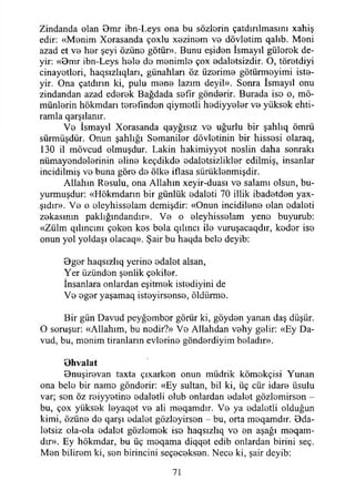 Zindanda olan 9m r ibn-Leys ona bu söziorin çatdırılmasını xahiş
edir: «Monim Xorasanda çoxlu xozinom vo dövlotim qalıb. Meni
azad et vo hor şeyi özüno götür». Bunu eşidon İsmayıl gülorok de­
yir: «Bmr ibn-Leys holo do monimlo çox odalotsizdir. O, törotdiyi
cinayotlori, haqstzlıqlan, günahları öz üzorimo götürmoyimi iste-
yir. Ona çatdırın ki, pulu meno lazım deyil». Sonra İsmayıl onu
zindandan azad edorok Bağdada sofır gönderir. Burada iso o, mö-
münlorin hökmdarı terefmdon qiymotli hediyyeler vo yüksek ehti-
ramla qarşılanır.
Vo İsmayıl Xorasanda qayğısız vo uğurlu bir şahlıq ömrü
sürmüşdür. Onun şahlığı Semaniler dövletinin bir hissosi olaraq,
130 il mövcud olmuşdur. Lâkin hakimiyyot noslin daha sonraki
nümayondolorinin eline keçdikdo edalotsizliklor edilmiş, insanlar
incidilmiş vo buna göre do ölke iflasa sürüklenmişdir.
Allahın Resulu, ona Allahın xeyir-duası vo salamı olsun, bu­
yurmuşdur: «Hökmdarın bir günlük odaloti 70 illik ibadetden yax-
şıdır». Ve o oleyhissolam demişdir: «Onun incidilono olan odaloti
zokasının paklığındandır». Vo o oleyhissolam yeno buyurub:
«Zülm qılıncını çöken kes bola qılıncı ilo vuruşacaqdır, kodor iso
onun yol yoldaşı olacaq». Şair bu haqda bele deyib:
Bger haqsızlıq yerino odalot alsan,
Yer üzündon şonlik çokilor.
İnsanlara onlardan eşitmok istodiyini de
Vo ogor yaşamaq isteyirsonse, öldiimıo.
Bir gün Davud peyğombor görür ki, göydon yanan daş düşür.
O soruşur: «Allahım, bu nodir?» Vo Allahdan vohy gelir: «Ey Da­
vud, bu, monim tiranların evlerine gönderdiyim boladır».
Bhvalat
Bnuşirovan taxta çıxarkon onun müdrik kömokçisi Yunan
ona belo bir namo göndorir: «Ey sultan, bil ki, üç cür idare üsulu
var; son öz roiyyotino edaletli olub onlardan odalot gözlemirsen -
bu, çox yüksek leyaqot vo ali moqamdır. Vo ya odalotli olduğun
kimi, özüno do qarşı odalot gözloyirson - bu, orta meqamdır. Bda-
letsiz ola-ola odalot gözlomok iso haqsızlıq vo on aşağı meqam-
dır». Ey hökmdar, bu üç moqama diqqet edib onlardan birini seç.
Mon bilirem ki, son birincini seçeceksen. Nece ki, şair deyib:
71
 