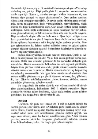 Ölmemek üçün onu yeyir. O, su istedikde ise qarı deyir: «Yaxınlıq-
da bulaq var, get iç». Kişi gedib görür ki, su şordur. Amma naelac
qalıb suyu içir. Sonra o, qarıdan soruşur: «Men heyranam ki, sen
burada niye yaşayıb ve nece qidalanırsan?». Qarı ondan soruşur:
«Bes sizin torpaqlar necedir?». O cavab verir: «Bizim geniş evleri­
miz, serin bulaqlanmız, dadlı yemeklerimiz, meyvelerimiz, yağlı
etimiz ve diğer nemetlerimiz var». Qarı deyir: «Men bütün bunları
eşitmişem. Men hetta eşitmişem ki, sizin hökmdar her bir sehvi­
nize göre evlerinizi, emlakinizi elinizden alıb, sizi bayırda qoyur».
Kişi cavabında deyir: «Bezen bele olur». Qarı deyir: «Bger sizin
leziz yemekleriniz ve gözel heyatımz haqsızlıqla zehere dönürse,
bizim qidamız heyatımız sakit keçdiyi üçün şerbete çevrilir. Me­
ğer eşitmemisen ki, İslamı qebul etdikden sonra en gözel şefqet
düzgün siyaset yürüden edaletli hökmdarın hakimiyyeti altında ra­
hat ve sağlam yaşamaqdır?».
Sultan hem siyasetçi, hem de edaletli olmalıdır. Çünki o, Al­
lahın bu dünyadaki canişinidir. Ve o, her kesin qelbine qorxu saç-
malıdır. Hetta onu uzaqdan görenler de bu qorxudan dehşete gel­
melidirler. Bizim zomanenin hökmdarı en ince siyaset yürütmeli,
böyük tesir gücüne malik olmalıdır, çünki müasir insanlar evvelki
dövriin insanlarına oxşamırlar. Bizim zemane abırsızlıq, heyasızlıq
vo zalımlıq zemanesidir. Ve eger bele insanların ehatesinde olan
sultan zeiflik gösterse ve ya güçlü siyasetçi olmasa, heç şübhesiz
ki, bu, ölkenin müflisleşmesino, dinin, imanın, sülhün, omin-
amanlığın çökmesine sebob olacaqdır.
Bu haqda bele bir atalar sözü do var: «Oyanların bir il bir-bi-
rine zalımlığındansa, hökmdarın 100 il zülmü yaxşıdır». Bger
oyanlar bir-birine zalim kesilerse, Allah-toala onlara zalim rehber
gönderer. Bu haqda bele bir ehvalat da var.
Bhvalat
Günlerin bir günü ol-Heccac ibn Yusif es-Sakifı içinde bu
sözler yazılmış bir name alır: «Allahdan qorx! İnsanlara bu qeder
zülm etme». Gözel natiq olan Heccac minbere çıxaraq deyir: «İn­
sanlar! Allah meni size emellerinizi görerek rehber qoyub. Ve
eger men ölsem, sizin bu haram emellerinize göre Allah menim
yerime, menim kimi bir başqasını gönderecek. Allahın menim
kimi hökmdarları çoxdur. Bu haqda şair bele demişdir:
73
 