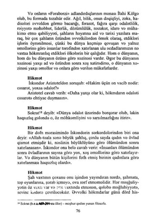 V0 onlann «Faraberzi» adlandırdıqlannm manası İlahi Kölga
olub, bu formada tazahür edir. Ağıl, bilik, onun daqiqliyi, zaka, ha-
disalari avvaldan görma bacanğı, farasat, fağıra qarşı adaletlilik,
raiyyata mahabbat, liderlik, dözümlülük, nezaket, idara va müha-
kima etme qabiliyyati, şahlann hayatına aid va tarixi yazılara ma-
raq, bir çox şahlann özünden avvalkitardan örnek olaraq, etdiklari
işlerin öyranilmasi, çünki bu dünya keçmişa qovuşan va yalnız
amallarina göra insanlar tarafından xatırlanan ulu acdadlanmızm na
vaxtsa hökmranlıq etdiklari ölkalarin bir qalığıdır. Ham o dünyanın,
ham da bu dünyanın özüna göra xazinasi vardır. Bgar bu dünyanın
xazinasi yaxşı ad va özünden sonra xoş xatiradirsa, o dünyanın xa-
zinasi yaxşı amaller va onlara göra verilen mükafatlardır.
Hikmat
İskender Aristoteldan soruşub: «Hakim üçün an vacib nadir:
casarat, yoxsa adalet?»
Aristotel cavab verib: «Daha yaxşı olar ki, hökmdann adalati
casarata ehtiyac duymasın».
Hikmat
Sokrat18 deyib: «Dünya adalet üzerinde berqerar olub, lâkin
haqsızlıq galanda o, öz möhkamliyini va sarsılmazlığını itirir».
Hikmat
Bir dafn marasiminda İskandarin sarkardalarindan biri ona
deyir: «Allah-taala sana böyük şahlıq, çoxlu sayda qadın va övlad
qismat etmişdir ki, neslinin böyüklüyüne göra ölümünden sonra
xatırlanasan». İskandor ona bela cavab verir: «İnsanları ölümünden
sonra övladlarının sayına göra yox, xoş amallarina göra xatırlayır-
lar. Va dünyanın bütün kişilerini fath etmiş birinin qadınlara göra
xatırlanması haqsızlıq olardı».
Hikmat
Şah vaxtının çoxunu onu işinden yaymdıran narda, şahmata,
top oyunlarına, şarab içmaya, ova sarf etmemelidir. Har maşğuliy-
yatin öz vaxtı var va vaxtında etmasan, qalaba mağlubiyyata,
sevine kadara çevrilacakdır. Bvvalki hökmdarlar günü dörd his-
18 Sokrat (b.e.d<,46SM9rSLCU illor) - moşhur qadim yunan filosofu.
76
 