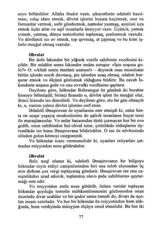saye bölürdüler: Allaha ibadet vaxtı, şikayetlerin edaletli baxıl-
ması, xalqı idare etmek, dövlet işlerini heyata keçirmek, emr ve
fermanlar vermek, sefir göndermek, nameler yazmaq, ayinleri icra
etmek üçün alim ve aqil insanlarla ünsiyyet vaxtı. Üçüncü, yemek
yemek, yatmaq, dünya nemetlerini toplamaq, şenlenmek vaxtıdır.
Ve dördüncü ise ov etmek, top qovmaq, at çapmaq ve bu kimi iş­
lerle meşğul olmaq vaxtıdır.
öhvalat
Bir defe İskender bir yüksek vezife sahibinin vezifesini ki-
çildir. Bir müddet sonra İskender ondan soruşur: «İşin xoşuna ge­
lir?» O: «Allah senin ömrünü uzatsın!» - deyerek esas meselenin
bütün işlerde necib davranış, pis işlerden uzaq olmaq, edaleti ber-
qerar etmek ve ölçünü gözlemek olduğunu bildirir. Bu cavab İs-
kenderin xoşuna gelir ve onu evvelki vezifesine qaytarır.
Deyilene göre, hökmdar Behramgur öz gününü iki beraber
hisseye bölmüşdü; birinci hissede o, dövlet işleri ile meşğul olur,
ikinci hissede ise dincelirdi. Ve deyilene göre, ele bir gün olmayıb
ki, o, vaxtını yalnız dövlet işlerine serf etsin.
Odaletli önuşirevan öz eyanlarına emr etmişdi ki, onlar het-
ta en ucqar yaşayış meskenlerine de qalxıb insanların heyat terzi
ile maraqlansınlar. Ve onlar bacasından tüstü çıxmayan her bir eve
gedib, onun sahibinden hal-ehval tutur, çetinlikde olduqlarmı öy-
rendikde ise bunu 9nuşirevana bildirirdiler. O ise öz növbesinde
elinden gelen kömeyi esirgemirdi.
Ve hökmdar icaze vermemelidir ki, eyanlan ixtiyarları çat­
madan reiyyetden nese götürsünler.
öhvalat
Bele neql olunur ki, edaletli Onuşirevanın bir bölgeye
hökmdar teyin etdiyi canişinlerinden biri ona teleb olunandan üç
min dirhem çox vergi toplayaraq gönderir. Bnuşirevan ise onu ca-
nişinlikden azad ederek, toplanmış elave pulu sahihlerine qaytar-
mağı emr edir.
Ve reiyyetden zorla nese götürüb, özüne varidat toplayan
hökmdar qoyduğu temelin möhkemlenmesini gözlemeden onun
üzerinde divar ucaldan ve bir qeder sonra temeli de, divarı da uçu­
lan insanı xatırladır. Ve her bir hökmdar öz reiyyetinden hem aldı­
ğında, hem verdiyinde müeyyen ölçüye emel etmelidir. Bu her iki
77
 