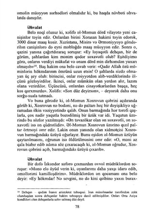emelin müeyyen serhedleri olmalıdır ki, bu haqda növbeti ehva-
latda danışılır.
Bhvalat
Bele neql olunur ki, xelife el-Memun dörd vilayete yeni ca-
nişinler teyin edir. Onlardan birini Xorasan hakimi teyin ederek,
3000 dinar maaş kesir. Xuzistana, Misire ve Brmeniyyeye gönde­
rilen canişinlere de eyni mebleğde maaş müeyyen edir. Sonra o,
qazini yanına çağırtdıraraq soruşur: «Ey leyaqetli dehqan, bir de
görüm, şahlardan kim menim qeder sexavetli olub? Eşitdiyime
göre, onlann verdiyi mükafat ve enam dörd min dirhemden yuxarı
olmayıb»19. Baş hakim ona bele cavab verir: «Qadir Allah özü mü­
minlerin hökmdarmm ömrünü uzun etsin! O şahlarda sizde olma­
yan üç şey olub: birincisi, onlar reiyyetden alıb-verdiklerinde öl­
çünü gözleyirdiler. İkinci, onlar mümkün olan yerden alır, lazım
olana verirdiler. Üçüncüsü, onlardan cinayetkarlardan başqa, heç
kes qorxmurdu». Xelife: «Sen düz deyirsen», - deyerek daha onu
sorğu-suala tutmadı.
Ve buna göredir ki, el-Memun Xosrovun qebrini açdıranda
görüb ki, Xosrovun ne bedeni, ne de paltarı heç bir deyişikliye uğ­
ramadan ilkin veziyyetinde qalıb. Onun barmağında her terefı qaş-
larla, çox nadir yaqutla bezedilmiş bir üzük var idi. Yaqutun üze­
rinde bu sözler yazılmışdı: «Bn tevazökar olan en sexavetli, en se-
xavetli ise en qüdretlidir». 01-Memun Xosrovun üzerine qızıl pal-
tar örtmeyi emr edir. Lâkin onun yanında olan xidmetçisi Xosro-
vun barmağındakı üzüyü oğurlayır. Bunu eşiden el-Memun üzüyün
qaytarılmasını, oğrunun ise öldürülmesini emr edir: «O, meni az
qala biabır edib adıma söz çıxaracaqdı ki, el-Memun oğrudur, Xos-
rovun qebrini açıb, barmağındakı üzüyü çıxarıb».
Bhvalat
Bir defe İskender sefere çıxmazdan evvel müdriklerden so­
ruşur: «Mene ele öyüd verin ki, eyanlarımı daha yaxşı idare edib,
emellerimi kamilleşdirim». Müdriklerden en qocamanı ona bele
deyir: «Ey hökmdar! Ne sevgini, ne de kini qelbine yaxın burax-
19 Dehqan - qödim İranın aristokrat t0beq8si. İran müsalmanlar terofmdon zobt
olunduqdan sonra dchqanlar hakim t9boq0yo daxil cdilmişdiler. Onları Orta Asiya
kendlilori olan dchqanlarla sehv salmaq düz deyil.
78
 