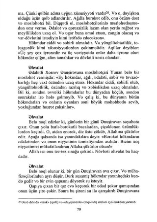 ma. Çünki qelbin adına uyğun xüsusiyyeti vardır20. Ve o, deyişken
olduğu üçün qelb adlandınlır. Ağılla hereket edib, onu özüne dost
ve meslehetçi bil. Diqqetli ol, meslehetçilerinle meslehetleşme-
dön emr verme. Odalet ve q0rezsizlik lazım olan yerde roğbet ve
meyllilikden uzaq ol. Ve eger buna emel etsen, zengin olacaq ve
var-dövletini istediyin kimi istifade edeceksen».
Hökmdar ciddi ve sebirli olmalıdır. Ve yüngültebietlilik, te-
lesgenlik kimi xüsusiyyetlerden çekinmelidir. Aqiller deyibler:
«Üç şey çox iyrencdir ve üç veziyyetde onlar daha iyrenc olur:
hökmdar çılgın, alim tamahkar ve dövletli xesis olanda».
Ohvalat
Odaletli Xosrov Onuşirevana meslehetçisi Yunan bele bir
meslehet vermişdir: «Ey hökmdar, ağılı, edaleti, sebir ve tevazö-
karlığı heç vaxt özünden uzaq etme. Hökmdar ciddi, sebirli olub,
yüngültebietlilik, özünden razılıq ve xebislikden uzaq olmalıdır.
Bil ki, senden evvelki hökmdarlar bu dünyadan köçüb, senden
sonrakılar ise hele gelmeyib. Ve çalış ki, bu dünyanın bütün
hökmdarları ve onların oyanları seni böyük mehebbetle sevib,
yoxluğundan hesret çeksinler».
Ohvalat
Bele neql edirler ki, günlerin bir günü Onuşirevan seyahete
çıxır. Onun yolu barlı-bereketli bacalardan, çiçeklenen üzümlük-
lordon keçirdi. O, atdan enorek, diz üste çökiib, Allahına şükürler
edir. Ayağa qalxanda ise yanındakılara deyir: «Bereket hökmdann
edaletinden ve onun niyyetinin temizliyinden asılıdır. Bizim xoş
niyyetimizi mükafatlandıran Allaha şükürler olsun!»
Allah ise onu tez-tez sınağa çekirdi. Növbeti ehvalat bu haq-
dadır.
Ohvalat
Bele neql olunur ki, bir gün Onuşirevan ova çıxır. Ve müha-
fızeçilerinden ayrı düşür. Berk susamış hökmdar yaxmlıqdakı ken-
de gedir ve bir evin qapısını döyerek su istoyir.
Qapıya çıxan bir qız eve keçerek bir eded şeker qamışından
onun üçün şire çekir. Sonra bu şireni su ile qarışdırıb Onuşirevana
20 Orab dilindo «ürak» (qelb) vs «dsyişkonlik» (teq9İlub) sözleri cyni kökden yaranıb.
79
 