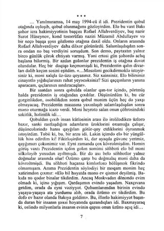 * * *
... Yanılmıramsa, 14 may 1994-cü il idi. Prezidentin q0bul
otağında eyloşib, qebui olunmağımı gözloyirdim. Ele bu vaxt Bakı
şeher icra hakimiyyetinin başçısı Refael Allahverdiyev, baş nazir
Suret Hüseynov, kend teserrüfatı naziri Müzamil Abdullayev V0
bir neçe başqa şexs gözleme otağına daxil oldu. Onların arasında
Refael Allahverdiyev daha dilxor görünürdü. Salamlaşdıqdan son­
ra ondan ne baş verdiyini soruşdum. Sen deme, paytaxtın yalnız
birce günlük çörek ehtiyatı varmış. Yeni ertesi gün şeherde aclıq
başlana bilermiş. Bir azdan gelenler prezidentin iş otağına devet
olundular. Heç bir deqiqe keçmemişdi ki, Prezidentin qalın divar-
ları delib keçen sesini eşitdim. «...Meseleni gecikdirmekle isteyir-
siniz ki, meni xalqla üz-üze qoyasınız. Siz xainsiniz. Ele bilirsiniz
cinayetle yığdıqlarınızı rahat yeyeceksiniz? Sizi qaçqmlarm yanına
aparacatn, qıçlarmızı sındıracaqlar».
Bir saatdan sonra qebulda olanlar qan-ter içinde, pörtmüş
halda prezidentin iş otağından çıxdılar. Düşünürdüm ki, bu cür
gerginlikden, esebilikden sonra qebul menim üçün heç de yaxşı
olmayacaq. Prezidentin masasına yaxınlaşıb salamlaşdıqdan sonra
mene oturmağa icaze verdi. Meni heyrete salan onun çöhresindeki
sakitlik, helimlik idi...
Qebuldan çıxıb insan kütlesinin arası ile ireliledikce üzlere
baxır, sanki rastlaşdığım adamlann üreklerini oxumağa çalışır,
düşüncelerinde hansı qayğılart götiir-qoy etdiklerini öyrenmek
isteyirdim. Tebii ki, bu, bir arzu idi. Lâkin içimde ele bir yüngül-
liik hiss edirdim ki! Fikirleşirdim ki, dar ayaqda güvene yerimiz,
qayğımızı çekenimiz var. Eyni zamanda çox kövrelmişdim. Hemin
görüş vaxtı Prezidentin içden gelen semimi sohbeti ele bil meni
silkeleyib yuxudan ayıltmışdı. Bir do axı bele sohbetler yalnız
doğmalar arasında olur! Özüme qarşı bu doğmalıq meni daha da
kövreltmişdi. Bu sohbeti haçansa kimlerlese bölüşmek fikrinde
olmamışam. Amma Prezidentin söylediyi bir meqam menim heç
xatirimden çıxmır: «Ele bil heyatda mene ev qismet deyilmiş. Ba­
kıda ne qeder binalar tikdirdim. Ancaq Moskvadan dönende evim
olmadı ki, içine yığışım. Qardaşımın evinde yaşadım. Naxçıvana
getdim, orada da eyni veziyyet. Qohumlarımdan birinin evinde
yaşaya-yaşaya ata yurdumu alıb, orada özüme ev tikdirdim. Bu
defe ev hazır olanda Bakıya geldim». Bu, illerle hakimiyyet başın­
da duran bir insanın şexsi heyatında qazandıqları idi. Baxmayaraq
ki, eslinde milyonlarla insanın evinin qapısı onun üzüne açıq idi...
7
 