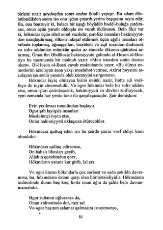 birisini nazir qoyduqdan sonra ondan ikialli yapışır. Bu adam döv-
latlandikdan sonra iso onu işdan çıxanb yerine başqasını tayin edir.
Bu, ona banzayir ki, balaca bir uşağı böyüdüb haddi-buluğa çatdıra-
san, onun üçün yararlı olduqda isa vurub öldürasan. Bela fikir var
ki, hökmdar üçün dörd amal vacibdir; şerefsiz insanları hakimiyyet-
dan uzaqlaşdırmaq, ölkani inkişaf etdirmak üçün ağıllı insanlan et­
rafında toplamaq, ağsaqqallan, tacrübali va aqil insanlan dinlamak
va sahv addımlan mümkün qadar az etmakla ölkanin qüdratini ar-
tırmaq. Ömar ibn Bbdüleziz hakimiyyata galonda al-Hasan el-Bas-
riya bu mazmunda bir maktub yazır: «Man isterdim sanin dostun
olum». 01-Hasan al-Basri cavab mektubunda yazır: «Bu dünya ne-
matlarini arzulayan sana yaxşı maslahat vermez, Axiret hayatını ar­
zulayan isa sanin yanında olub kömayini asirgamaz».
Hökmdar layiq olmayan birini nainki nazir, hatta adi vazi­
feye da tayin etmemelidir. Va agar hökmdar bela bir sahv addım
atsa, onun işleri çetinleşecek, hakimiyyeti va dövlati zaiflayacak,
eyni zamanda har yerde tana ila qarşılaşacaqdır. Şair demişken:
Evin yıxılması temelinden başlayır.
Bgar şah layiqsiz insanlan
Maslahatçi tayin etsa,
Onlar hakimiyyeti axlaqsıza ötüracaklar.
Hökmdara qulluq edan isa bu şeirda şairin vasf etdiyi kimi
olmalıdır:
Hökmdara qulluq edirsansa,
Bn bahalı libaslan geyib,
Allahın qazabindan qorx,
Hökmdarın yanma kor girib, lal çıx.
Va agar kimse hökmdarla çox sarbast va sade şekilde davra­
nırsa, bu, hökmdarın özüne qarşı olan hörmatsizliyidir. Hökmdarın
xidmatinda duran heç kas, hatta onun oğlu da şahla bela davran­
mamalıdır:
Bgar sultanın oğlusansa da,
Onun xidmetinde dur, razı sal
Va agar başının salamat qalmasmı istayirsansa,
 