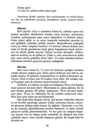 Ondan qorx!
Vb şahı ile serbest reftar eden insan
İnsanların içinde yaşayan ilan ovsunçusuna ve yaxud heya-
tını her an tehlükede qoyaraq, timsahlarla çayda yaşayan birine
benzeyir.
Hikmet
Bele deyilir: «Vay o insanların halına ki, sultanla yaxın mü-
nasibet qurublar. Belelerinin bundan sonra dostuna, qohumuna,
övladına, qulluqçusuna qarşı yaxm münasibeti ve hörmeti olmur.
Onlar yalnız ağıllı ve ya cesur insanlarla münasibet qururlar ki,
yeri geldikde onlardan istifade etsinler. Meqsedlerine çatdıqdan
sonra ise bütün elaqeleri kesirler. Ve beleleri adeten ikiüzlü olur;
onlar öz böyük günahlarını kiçik qüsur, başqalannın kiçik sehvle-
rini ise böyük günah sayırlar. Süfyan es-Sauri demişdir: «Hökm-
dara ne dostluq, ne de qulluq et. Çünki o, seni yaxın buraxıb qebul
edir, onun eksine getdikde mehv edir». Ve icaze olmadan kiminse
hökmdarın istirahet guşesine girmesi qadağandır.
Ohvalat
Bele neql olunur ki, 13 yaşlı ibn Şehriyar qadağan olunmuş
vaxtda atasının otağına girir. Bunu gören Şehriyar emr edir ki, qa-
pıdakı keşikçi 30 şallaqla cezalandırılsın ve derhal şeherinden qo-
vulsun. Onun evezine yeni bir keşikçi teyin edilir. Bir müddet son­
ra Yezdegir yene de atasının yanına keçmek isteyir.
Özünden evvelkinin ne üçün qovulduğunu bilen yeni keşikçi
onun qarşısını keserek deyir: «Baxmaram ki, şahın oğlusan, bir de
seni burada görsem, 60 şallaq vurduraram. 30-nu qovulan keşik-
çiye göre, 30-nu ise hökmdarı bir de narahat etmeyesen deye.
Men sene göre işden qovula bilmerem».
Şah üçün daha düzgün olar ki, özü şexsen müharibe etmesin
ve öz terefmi qorumağa çalışsın. Çünki çoxlarının heyatı, reiyye­
tin güzeranı birbaşa şahın heyatı ile bağlıdır. Hemçinin o ne özü,
ne de insanları düşünülmemiş emeller etmemeli ve etdiyi işlerde
qetiyyen zeiflik göstermemelidir. Ve her gece öz yatağına başqa-
sını qoyub, özü ise bâşqa yerde yatmalıdır ki, düşmen ona xeter
yetirmek istese, onun yerinde başqasını görsün. Bu haqda bele bir
ehvalat var.
82
 