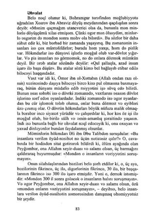 Bhvalat
Bele neql olunur ki, Behramgur terefınden meğlubiyyete
uğradılan Xosrov ibn Abraviz döyüş meydanından qaçdıqdan sonra
deyib: «Menim qaçmağım utancverici olsa da, bununla men min-
lorİ0 döyüşçümü xilas etmişem. Çünki eg0r men öls0ydim, minör­
le osgerim de menden sonra mehv ola bilerdi». Bu sözler bir daha
sübut edir ki, biz berbad bir zamanda yaşayınq. Bu zemanenin in­
sanları ise çox müxtelifdirler; burada hem yaxşı, hem de pislik
var. Hökmdarlar ise dünyevi işlerle meşğul olub var-dövlet yığır-
lar. Ve pis insanları ne görmemek, ne de onlara dözmek mümkün
deyil. Bir ereb atalar sözünde deyilir: «Qul şallaqia, azad insan
işare ile başa düşür». Bu atalar sözü kime bel bağlayıb etibar edile
bileceyi haqqındadır.
Vaxt var idi ki, Ömer ibn el-Xettabın (Allah ondan razı ol­
sun) xezinosindo daşıya bileceyi birce kise pul olmasına baxmaya-
raq, bütün dünyanı müdafıe edib reiyyetini işe sövq ede bilirdi.
Bunun esas sebebi ise o dövrki zemanede, vaxtlarını esasen dövlet
işlerine serf eden oyanlardadır. İndiki zemanede ise eger eyanlar-
dan bu cür işlemek teleb olunsa, onlar buna dözmez ve eyibleri
üze çıxmış olar. O dövriin hökmdarları böyük nüfuza malik olmaq-
la beraber ince siyaset yürüdür ve çalışırdılar ki, her kes öz işi ile
meşğul olub, bir-birile sülh ve emin-amanlıq şeraitinde yaşasın.
İndi ise bununla bağlı bir ehvalat neql edeceyik ki, onu oxuyan ve
yaxud dinleyenler bundan faydalanmış olsunlar.
Möminlerin hökmdarı 01i ibn 0bu Talibden soruşdular: «Bu
insanlara verilen öyüd-nesihet ne üçün neticesiz qalır?» O, cava-
bmda bir hedisden sitat getirerek bildirdi ki, ölüm ayağında olan
Peyğember, ona Allahın xeyir-duası ve salamı olsun, üç barmağmı
qaldıraraq buyurmuşdur: «Menden o insanların veziyyetini soruş­
mayın».
Onun silahdaşlarından bezileri bele şerh etdiler ki, o, üç aya,
bezilerinin fıkrince, üç ile, diğerlerinin fîkrince, 30 ile, bir başqa-
larınm fıkrince ise 300 ile işare etmişdir. Yeni o, demek istemiş-
dir: «Menden 300 il sonra gelecek o insanların halını soruşmayın».
Ve eger Peyğember, ona Allahın xeyir-duası ve salamı olsun, özü
«menden onların veziyyetini soruşmayın», - deyibse, bele insan­
lara verilen öyüd-nesihetin semeresinden danışmaq ehemiyyetsiz
bir şeydir.
83
 