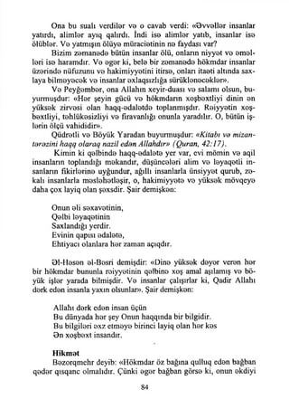Ona bu suali verdiler ve o cavab verdi: «0vveller insanlar
yatırdı, alimler ayıq qalırdı. İndi ise alimler yatıb, insanlar ise
ölübler. Ve yatmışın ölüye müracietinin ne faydası var?
Bizim zemanede bütün insanlar ölü, onların niyyet ve emel­
leri ise haramdır. Ve eger ki, bele bir zemanede hökmdar insanlar
üzerinde nüfuzunu ve hakimiyyetini itirse, onları itaeti altında sax-
laya bilmeyecek ve insanlar exlaqsızlığa sürüklenecekler».
Ve Peyğember, ona Allahın xeyir-duası ve salamı olsun, bu­
yurmuşdur: «Her şeyin gücü ve hökmdarın xoşbextliyi dinin en
yüksek zirvesi olan haqq-edaletde toplanmışdır. Reiyyetin xoş-
bextliyi, tehlükesizliyi ve fıravanlığı onunla yaradılır. O, bütün iş­
lerin ölçü vahididir».
Qüdretli ve Böyük Yaradan buyurmuşdur: «Kitabı ve mizan-
tdrdzini haqq olaraq nazil edan Allahdır» (Quran, 42:17).
Kimin ki qelbinde haqq-edalete yer var, evi mömin ve aqil
insanların toplandığı mekandır, düşünceleri alim ve leyaqetli in­
sanların fikirlerine uyğundur, ağıllı insanlarla ünsiyyet qurub, ze­
kalı insanlarla meslehetleşir, o, hakimiyyete ve yüksek mövqeye
daha çox layiq olan şexsdir. Şair demişken:
Onun eli sexavetinin,
Qelbi leyaqetinin
Saxlandığı yerdir.
Evinin qapısı edalete,
Ehtiyacı olanlara her zaman açıqdır.
01-Hesen el-Besri demişdir: «Dine yüksek deyer veren her
bir hökmdar bununla reiyyetinin qelbine xoş amal aşılamış ve bö­
yük işler yarada bilmişdir. Ve insanlar çalışırlar ki, Qadir Allahı
derk eden insanla yaxın olsunlar». Şair demişken:
Allahı derk eden insan üçün
Bu dünyada her şey Onun haqqında bir bilgidir.
Bu bilgileri exz etmeye birinci layiq olan her kes
Bn xoşbext insandır.
Hikmet
Bezorqmehr deyib: «Hökmdar öz bağına qulluq eden bağban
qeder qısqanc olmalıdır. Çünki eger bağban görse ki, onun ekdiyi
84
 