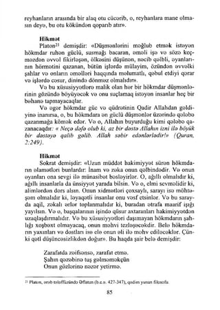 reyhanların arasında bir alaq otu cücerib, o, reyhanlara mane olma­
sın deye, bu otu kökünden qopaı*ıb atır».
Hikmet
Platon21 demişdir: «Düşmenlerini meğlub etmek isteyen
hökmdar ruhen güçlü, susmağı bacaran, emeli işe ve söze keç-
mezden evvel fıkirleşen, ölkesini düşünen, necib qelbli, eyanları-
nın hörmetini qazanan, bütün işlerde mülayim, özünden evvelki
şahlar ve onların emelleri haqqında melumatlı, qebul etdiyi qerar
ve işlerde cesur, dininde dönmez olmalıdır».
Ve bu xiisusiyyetlere malik olan her bir hökmdar düşmenle-
rinin gözünde büyüyecek ve onu suçlamaq isteyen insanlar heç bir
behane tapmayacaqlar.
Ve eger hökmdar güc ve qüdretinin Qadir Allahdan geldi-
yine inanırsa, o, bu hökmdara en güçlü düşmenler üzerinde qelebe
qazanmağa kömek eder. Ve o, Allahın buyurduğu kimi qelebe qa-
zanacaqdır: « Neçe defe olub ki, az bir dosto Allahın izni ilo böyük
bir dostoyo galib gelib. Allah sob'ır edenlerledir!» (Quran,
2:249).
Hikmet
Sokrat demişdir: «Uzun müddet hakimiyyet süren hökmda-
rın elametleri bunlardır: İnam ve zeka onun qelbindedir. Ve onun
eyanları ona sevgi ile miinasibet besleyirler. O, ağıllı olmalıdır ki,
ağıllı insanlarla da ünsiyyet yarada bilsin. Ve o, elmi sevmelidir ki,
alimlerden ders alsın. Onun xidmetleri çoxsaylı, sarayı ise möhte-
şem olmalıdır ki, leyaqetli insanlar onu vesf etsinler. Ve bu saray­
da aqil, zekalı erler toplanmalıdır ki, buradan etrafa maarif İşığı
yayılsın. Ve o, başqalarının işinde qüsur axtaranları hakimiyyetden
uzaqlaşdırmalıdır. Ve bu xiisusiyyetieri daşımayan hökmdarın şah­
lığı xoşbext olmayacaq, onun mehvi tezleşecekdir. Bele hökrnda-
rın yaxınları ve dostlan ise ele onun eli ile mehv edilecekler. Çün­
ki qetl düşüncesiziikden doğur». Bu haqda şair bele demişdir:
Zarafatda zeifsense, zarafat etme.
Şahın qezebine tuş gelmemekçün
Onun gözlerine nezer yetirme.
21 Platon, oreb tolöfflizündo eflatun (b.e.u. 427-347), qedim yunan filosofu.
85
 