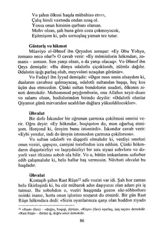 Ve şahın ölkesi haqda mübahise etme,
Çalış hirsli vaxtında ondan uzaq ol.
Yoxsa onun hirsinin qurbanı olarsan.
Mehv olsan, şah buna göre ceza çekmeyecek,
Eşitmişem ki, şahı serxoşluq yaman tez tutur.
Gösteriş ve hikmet
Müaviye el-0hnef ibn Qeysden soruşur: «Ey Bbu Yehya,
zemane nece olur?» O cavab verir: «Ey möminlerin hökmdarı, ze-
mane - sensen. Sen yaxşı olsan, o da yaxşı olacaq». Ve Bhnef ibn
Qeys demişdir: «Bu dünya edaletle çiçeklenib, zülmle dağılır.
Bdaletin İşığı parlaq olub, meyveleri uzaqdan görünür».
Ve Fudayl ibn İyyad demişdir: «Bger men emin olsaydım ki,
dualarım cavabsız qalmayacaq, edaletli sultandan başqa, heç kes
üçün dua etmezdim. Çünki sultan bendelerin seadeti, ölkenin zi-
neti demokdir. Mehemmed peyğemberin, ona Allahın xeyir-duası
ve salamı olsun, hedislerinden birinde deyilir: «Bdaletli olanlar
Qiyamet günü mirvariden ucaldılan dağlara yükseldilecekler».
Bhvalat
Bir defe İskender bir oğrunun çarmıxa çekilmesi emrini ve­
rir. Oğru deyir: «Ey hökmdar, heqiqeten de, men oğurluq etmi­
şem. Herçend ki, üreyim bunu istemirdi». İskender cavab verir:
«Eybi yoxdur, indi de üreyin istemeden çarmıxa çekilersen».
Ve sultan edaletli ve diqqetli olmalıdır ki, verdiyi emrleri
onun veziri, qapıçısı, canişini terefınden icra edilsin. Çünki hökm-
darın diqqetsizliyi ve laqeydsizliyi bir sıra siyasi sehvlere ve de-
yerli vaxt itkisine sebeb ola bilir. Ve o, bütün imkanlarını seferber
edib çalışmalıdır ki, bele hallar baş vermesin. Növbeti ehvalat bu
haqdadır.
Bhvalat
Kestaşib şahın Rast Rüşn22 adlı veziri var idi. Şah her zaman
bele fıkirleşirdi ki, bu cür mübarek adın daşıyıcısı olan adam pis iş
tutmaz. Bu sebebdon o, veziri haqqında gezen söz-söhbetlere
neinki inanır, hetta onun işlerine nezaret de ctmirdi. Bir gün Rast
Rüşn hökmdara dedi: «Sizin eyanlarınıza qarşı olan hedden ziyade
22 «Rast» (fars) - «doğru, hoqiqi, dürüst», «Rüşn» (fars) «parlaq, işıq saçan» demokdir.
«Rast Rüşt» - dürüst iş, doğru omol demokdir.
86
 