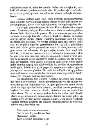 odalotinizdendir ki, onlar korlamblar. Nahaq dememişler ki, eda­
letli hökmdarın oyanları edaletsiz olur. Biz onları ağır cozalandır-
malı, lazım golse, qovmalı vo yalnız yaxşılarmı qulluqda saxlama-
lıyıq».
Bundan istifade eden Rast Rüşn oyanları eezalandırmamaq
üçün onlardan rüşvet almağa başladı. Bunun neticesinde onlann ve-
ziyyeti pisleşdi, dövlet işleri zeifledi, xezine ise boşalmağa başladı.
Ve bir gün gözlenilmeden düşmen Kostaşibin üzerine qoşun
çekdi. Xezineni yoxlayan Kestaşibe aydın oldu ki, ordunu güçlen­
dirmek üçün dövletin pulu yoxdur. O, atını minerek perişan halda
sehrada dolaşmağa başladı. Birden o, kiçik bir daxma ve burada
otlayan qoyun sürüsü gördü. Daxmaya yaxmlaşan şahı bir gene
mehribanlıqla qarşıladı. Ve yoldan geldiyi üçün ona yemek teklif
etdi. Bu an şahın diqqetini çarmıxlanmış bir it çekdi ve şah oğlana
bele dedi: «Men çörek yeyene kimi sen bu iti ne üçün çarmıxladı-
ğını mene izah edersen». Ve gene oğlan olanları bele neql etdi:
«Bil ki, bu it menim qoyunlarımı çox sedaqotle qoruyurdu. Lâkin
bir gün o, bir dişi canavara rast gelir ve onun hiylesine uyaraq vax-
tım bu canavarla kefde keçirmeye başlayır. Canavar ise bir-bir me­
nim qoyunlarımı onun gözleri qarşısında oğurlayırdı. Otlaq sahibi
gelib menden torpaq pulu teleb etdikde ise gördüm ki, qoyunlarım
eskik gelir. Birden itin gözü qarşısmda qoyunumu sakitee oğurla-
yıb aparan canavan gördüm. Ele onda başa düşdüm ki, qoyunları~
mın azalmasının esas sebebi bu itin mene olan xeyanetidir. Mehz
buna göre men onu çarmıxa çekmişem».
Bu ehvalatdan ders götüren Kestaşib öz-özüne bele düşün­
dü: «Bizim reiyyetimiz - bizim qoyunlarımızdır ve biz onların ve-
ziyyetini şexson öyrenmeliyik». O, geri qayıtdıqdan sonra dövlet
işleri ile bağlı aparılan bütün yazılan, qeydleri şexsen yoxlamağa
başladı. Bu zaman ona aydın oldu ki, bütün bunların arxasında Rast
Rüşn durur. Ve bu an onun yadına bele bir atalar sözü düşdü:
«Kim ki, pis insanın xoş adına aldanıb, demeli heç nesiz qalıb. Ve
emlaka göre xeyanet edenin vicdanı olmur». Daha sonra Kesteşab
vezirini çarmıxa çekdirdi. Bu ehvalat «Bedirkarname»de vesf olu-
nub ve orada bu sözler var:
Men senin adına aldanmaram,
Son bu adla hiyle edib menfeet
Qazanmaq istedin.
Kim ki dövlet qazanmaq üçün
87
 