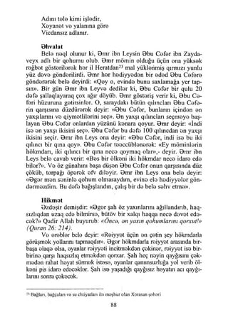 Adını t9İ9 kimi işİ0dir,
Xoyan0t V0 yalanına gör©
Vicdansız adlanır.
Bhvalat
Bel© n©ql olunur ki, Bmr ibn Leysin Bbu C©f©r ibn Zayda-
veyx adlı bir qohumu olub. 9mr mömin olduğu üçün ona yüksok
r©ğb©t göstorilorok hor il Heratdan23 mal yüklorimiş qırmızı yunlu
yüz dov© göndorilirdi. 9mr hor hodiyyodon bir ©dod Bbu Cofor©
gönd©r©r©k bel© deyirdi: «Qoy o, evind© bunu saxlamağa yer tap­
sın». Bir gün Bmr ibn Leyv© dedilor ki, Bbu C©f©r bir qulu 20
d©f© şallaqlayaraq çox ağır döyüb. Bmr göstoriş verir ki, Bbu Co-
f©ri hüzuruna gotirsinlor. O, saraydaki bütün qılmcları Bbu C©f©-
rin qarşısma düzdür©r©k deyir: «Bbu Cofor, bunların içindon ©n
yaxşılarmı v© qiymotlil©rini seç». Bn yaxşı qılmclan seçmoy© baş­
layan Bbu C©f©r onlardan yüzünü konara qoyur. Bmr deyir: «İndi
is© ©n yaxşı ikisini seç». Bbu C©f©r bu d©f© 100 qılıncdan ©n yaxşı
ikisini seçir. Bmr ibn Leys ona deyir: «Bbu Cofor, indi is© bu iki
qılıııcı bir qına qoy». Bbu Cofor tooccüblonorok: «Ey möminlorin
hökmdarı, iki qılıncı bir qına nec© qoymaq olar»,- deyir. Bmr ibn
Leys bel© cavab verir: «Bos bir ölkoni iki hökmdar nec© idar© ed©
bilor?». V© öz günahını başa düşon Bbu Cofor onun qarşısında düz
çöküb, torpağı öporok ©fv diloyir. Bmr ibn Leys ona bel© deyir:
«Bgor mon soninl© qohum olmasaydım, evin© el© hodiyyolor gön-
dormozdim. Bu dof© bağışlandın, çalış bir d© bel© sohv etm©».
Hikmot
Bzdoşir demişdir: «Bgor şah öz yaxmlarını ağıllandırıb, haq-
sızlıqdan uzaq ed© bilmirso, bütöv bir xalqı haqqa nec© dovot ed©-
cok?» Qadir Allah buyurub: «Önco, enyaxın gofıumlannı qorxut!»
(Quran 26: 214).
V© ©roblor bel© deyir: «Roiyyot üçün ©ıı çotin şey hökmdarla
görüşmok yollarını tapmaqdır». Bgor hökmdarla roiyyot arasmda bir-
başa ©laq© olsa, ©yanlar roiyyoti incitmokdon çokinor, r©iyy©t is©bir-
birin© qarşı haqsızlıq etmokdon qorxar. Şah heç noyin qayğısını çok-
modon rahat hoyat sünnok istoso, ©yanlar qanunsuzluğa yol verib öl-
koni pis idar© edoc©kl©r. Şah is© yaşadığı qayğısız boyatın acı qayğı-
lannı sonra çokoc©k.
Bağları, bağçaları va su chtiyatlan ila moşhur olan Xorasan şahari
88
 