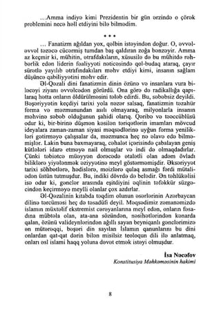 ...Amma indiye kimi Prezidentin bir gün erzinde o çörek
problemini nece hell etdiyini bile bilmedim.
* * %
... Fanatizm ağıldan yox, qelbin isteyinden doğur. O, evvel-
evvel tezece cücermiş tumdan baş qaldıran zoğa benzeyir. Amma
az keçmir ki, mühitin, etrafdakıların, xüsusile de bu mühitde reh­
berlik eden liderin fealiyyeti neticesinde qol-budaq ataraq, çayır
süretle yayılıb etrafındakılan mehv etdiyi kimi, insanın sağlam
düşünce qabiliyyetini mehv edir.
Bl-Qezali dini fanatizmin dinin özüne ve insanlara vura bi-
leceyi ziyanı evvelceden görürdü. Ona göre de radikallığa qapı-
laraq hetta onların öldürülmesini teleb edirdi. Bu, sebebsiz deyildi.
Beşeriyyetin keçdiyi tarixi yola nezer salsaq, fanatizmin tezahür
forma ve mezmunundan asılı olmayaraq, milyonlarla insanın
mehvine sebeb olduğunun şahidi olarıq. Qeribe ve teeccüblüsü
odur ki, bir-birine düşmen kesilen teriqetlerin imamları mövcud
ideyalara zaman-zaman siyasi meqsedlerine uyğun forma yenilik­
leri getirmeye çalışsalar da, mezmunca heç ne elave ede bilme­
mişler. Lâkin buna baxmayaraq, cehalet içerisinde çabalayan geniş
kütleleri idare etmeye nail olmuşlar ve indi de olmaqdadırlar.
Çünki tebietce müeyyen derecede etaletli olan adem övladı
biliklere yiyelenmek eziyyetine meyi göstermemişdir. Bkseriyyet
tarixi sohbetlere, hedislere, moizlere qulaq asmağı ferdi mütali-
eden üstün tutmuşdur. Bu, indiki dövrde de beledir. Bn tehlükelisi
ise odur ki, gençler arasında eşitdiyini eqlinin tefekkür süzge­
cinden keçirmeye meylli olanlar çox azdırlar.
Bl-Qezalinin kitabda teqdim olunun eserlerinin Azerbaycan
diline tercümesi heç de tesadüfi deyil. Meqsedimiz zemanemizde
islamın müxtelif ekstremist cereyanlarına meyi eden, onların fesa­
dına mübtela olan, ata-ana sözünden, nesihetlerinden kenarda
qalan, özünü valideynlerinden ağıllı sayan beyniqanlı gençlerimize
en mütereqqi, beşeri din sayılan İslamın qanunlarını bu dini
onlardan qat-qat derin bilen misilsiz teoloqun dili ile anlatmaq,
onları esi islami haqq yoluna devet etmek isteyi olmuşdur.
İsa Necefov
Konstitusiya Mdhkdmosinin hakimi
8
 