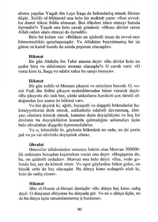 aleme yayılan Yaqub ibn Leys İraqa da hökmdarlıq etmek fikrine
düşür. Xolifo el-Mütamid ona bele bir mektub yazır: «Sen evvel­
ler demir töken fehle olmusan. Bes ölkeleri idare etmeyi harada
öyrendin?» Yaqub ona bele cavab gönderir: «Mene dövlet veren
Allah onları idare etmeyi de öyredib».
Bele bir kelam var: «Biliksiz en qüdretli insan da evvel-axır
hörmetsizlikle qarşılaşacaqdır. Ve Allahdan buyrulmamış bir işi
gören en kamil bende de sonda peşiman olacaqdır».
Hikmet
Bir gün Abdulla ibn Tahir atasına deyir: «Bu dövlet hele ne
qeder bize ve sülalemize mexsus olacaqdır?» O cavab verir: «O
vaxta kimi ki, haqq ve edalet xalısı bu sarayı bezeyir».
Hikmet
Bir gün xelife el-Memun şikayet ve erizelere baxırdı. O, ve­
ziri Fedi ibn Sehle şikayet mektublarından birini vererek deyir:
«Bu şikayete ele indi bax, çünki ulduzlarm hereketi çox süretli ol­
duğundan hor saatin öz hökmü var».
Ve biz ^eyirik ki, ağıllı, leyaqetli ve diqqetli hökmdarlar ha-
kimiyyetlerini derk etmek, ezilenlerle edaletli davranmaq, ehti-
yacı olanlara kömek etmek, kainatın daim deyişildiyini ve heç bir
dövletin bu deyişiklikden kenarda qalmadığmı anlamaları üçün
bele ehvalatları diqqotle öyrenmelidirler.
Ve o, bilmelidir ki, göyierin hökmünü ne ordu, ne de çoxlu
pul ve ya var-dövletle deyişmek olmaz.
Bhvalat
Bmeviler sülalesinden sonuncu hakim olan Mervan 300000-
lik ordusunu baxışdan keçirerken veziri ona deyir: «Heqiqeten de,
bu, en qüdretli ordudur». Mervan ona bele deyir: «Sus, vede ge­
lende heç say da kömek etmir. Ve eger göylerden hökm gelse, en
böyük ordu da heç olacaqdır. Bu dünya kime sodaqetli olub ki,
bize de sadiq olsun».
Hikmet
Bbu el-Hesen ol-Bxvazi demişdir:- «Bu dünya heç kime sadiq
deyil. O dünyanın ehtiyatını bu dünyada gör. Ve ne o dünya üçün, ne
de bu dünya üçün tamamlanmamış iş buraxma».
90
 