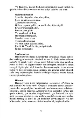 Vo deyilir ki, Yaqub ibn Leysin ölümünden ovvol yazdığı vo
qobri üzorindo hokk olunmasını omr etdiyi belo bir şeir olub:
Qobirdoki insanlar
Sanki bu dünyadan zövq almayıblar,
Sorin su içib, duru vo quru
Xöroklor dadmayıblar.
Onlann qapısını golişi çox ozablı olan ölüm döydü.
Ey qobrimi ziyarot edon,
Bundan dors götür!
Vo mon kasıb bir İraq
Hökmdarı olmamışam.
Mondon salam olsun
Tez axan bu dünyaya
Vo onun bütün gözolliklorine.
Ele bil ki, Yaqub bu dünya ziyafetinde
İştirak etmemişdir.
Sual vo cavab
Hakimiyyetini itirmiş hökmdardan soruşublar: «Hansı sebeb-
don hakimiyyet senden üz dönderdi vo son de dövlotinden mehrum
oldun?». O cavab verib: «Buna sebeb hakimiyyete olan tamahım,
yalnız öz bilik vo düşüncelerime esaslanmağım, moslehete qulaq
asmayıb böyük işleri kiçik insanlara hovalo etmoyim, lazım olan an
biclik vo hiylogorlikdon uzaq olmağım, ani qorarlar qebul edilmeli
anda long terpenmoyim, insanlar çotinliyo düşende onlara kömek
etmemeyim olmuşdur».
Hikmot
Hakimiyyotini itiron hökmdardan soruşublar: «Pislerin en
pisi kimdir?». O cavab verib: «Öz şexsi arzularına çatmaq üçün xe-
yanot eden satqın elçiler. Vo dövletin yıxılmasınm esas sobebkarı
onlardır». ELçilor haqqında Azdemir do bele demişdir: «Onlar çox
qanlar tökmüş, çox ordulan moğlub etmiş, çox hörmetli ve leya-
qotli insanları lekelemiş, çox andlara naxolef çıxmış, çox razılaş-
maları pozmuş ve yeno do var-dövlotden doymamışlar!» Vo fars
hökmdarları yalnız sınanmış dürüst insanları elçi teyin edirdiler.
91
 