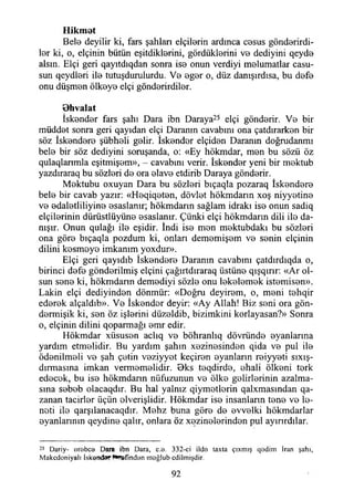 Hikmet
Bela deyilir ki, fars şahlan elçilarin ardınca casus göndarirdi-
lar ki, o, elçinin bütün eşitdiklarini, gördüklerini va dediyini qeyde
alsın. Elçi geri qayıtdıqdan sonra isa onun verdiyi malumatlar casu­
sun qeydleri ila tutuşduruiurdu. Va agar o, düz danışırdısa, bu defa
onu düşman ölkaya elçi gönderirdiler.
Bhvalat
İskender fars şahı Dara ibn Daraya25 elçi gönderir. Va bir
müddat sonra geri qayıdan elçi Daranın cavabım ona çatdırarkan bir
söz İskandara şübhali gelir. İskandar elçidan Daranm doğrudanmı
bela bir söz dediyini soruşanda, o: «Ey hökmdar, man bu sözü öz
qulaqlanmla eşitmişem», - cavabım verir. İskandar yeni bir maktub
yazdıraraq bu sözlari da ora alava etdirib Daraya göndarir.
Mektubu oxuyan Dara bu sözlari bıçaqla pozaraq İskandara
bela bir cavab yazır: «Haqiqatan, dövlet hökmdarın xoş niyyatina
va adalatliliyina asaslanır; hökmdarın sağlam idraki isa onun sadiq
elçilarinin dürüstlüyüna asaslanır. Çünki elçi hökmdarın dili ila da­
nışır. Onun qulağı ila eşidir. İndi isa man maktubdakı bu sözlari
ona göra bıçaqla pozdum ki, onları demamişam va sanin elçinin
dilini kasmaya imkanım yoxdur».
Elçi geri qayıdıb İskandara Daranm cavabım çatdırdıqda o,
birinci dafa gönderilmiş elçini çağırtdıraraq üstüne qışqırır: «Ar ol­
sun sana ki, hökmdarın demadiyi sözle onu lekelemek istamisan».
Lâkin elçi dediyindan dönmür: «Doğru deyiram, o, mani tahqir
ederek alçaldıb». Va İskandar deyir: «Ay Allah! Biz seni ora gön-
darmişik ki, san öz işlerini düzaldib, bizimkini korlayasan?» Sonra
o, elçinin dilini qoparmağı amr edir.
Hökmdar xiisusan aclıq va böhranlıq dövründa ayanlarına
yardım etmelidir. Bu yardım şahın xazinasindan qida va pul ila
ödanilmali va şah çetin vaziyyat keçiran ayanların raiyyati sıxış-
dırmasma imkan vermemelidir. Bks taqdirda, ahali ölkani terk
edecek, bu isa hökmdarın nüfuzunun va ölke gelirlerinin azalma­
sına sabab olacaqdır. Bu hal yalnız qiymetlerin qalxmasından qa-
zanan tacirler üçün elverişlidir. Hökmdar isa insanların tana va le-
nati ila qarşılanacaqdır. Mahz buna göra da evvelki hökmdarlar
ayanlarının qeydine qalır, onlara öz xazinalarindan pul ayırırdılar.
25 Dariy- orebce Dara ibn Dara, c.o. 332-ci ildo taxta çıxmış qodim İran şahı,
Makcdoniyalı İskanda? f^Jöfmdan rnağlub edilmişdir.
92
 