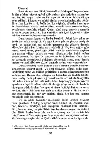 Bhvalat
Bele bir adat var idi ki, Novruz26 va Mehrqan27 bayramların­
da fars şahlan raiyyati qabul edib, onlann şikayatlarina şaxsan ba-
xırdılar. Bu haqda malumat bir neça gün öncadan bütün ölkaya
ayan edilirdi. Şikayati va xahişi olanlar avvalcadan hazırlıq görür-
dülar; har kas öz işi ila bağlı dalillar düşünür, sübutlar hazırlayır-
dı. Bger kimsa birisini incitmişdirsa, masala şaha çatmasın deya,
avvalcadan üzrxahlıq edardi. Çtebul günü carçı sarayın qapısmda
dayanıb bayan edardi ki, har kim diğerinin içari keçmasina bila-
rakdan mane olsa, boynu vurulacaqdır.
Daha sonra şikayatlara bir-bir baxılırdı. Adati üzra şahın sa­
ğında baş kahin aylaşirdi. Va agar kimsa şahdan şikayet etmiş ol­
saydı, bu zaman şah baş kahinin qarşısmda diz çökerek deyirdi:
«Ovvalca bizim har ikimize qarşı adaletli ol. Heç kasa rağbat gös­
terme, taraf tutma, çünki agar Allah-taala öz bendelerine xoşbaxt
tale qismet edibsa, onlara an yaxşı hökmdarlardan birini rehber
göndaracakdir. Va agar O, handelerine bu hökmdann Onun üçün
na daracada ahamiyyatli olduğunu göstermek istasa, sana demak
imkanı vermadiyi bir çox sözleri onun demasina icaza veracakdin>.
Daha sonra baş kahin şahdan olan şikayetin düzgün baxılma-
sına şaxsan nazarat edirdi. Va agar şikayetçi kifayat qeder asas-
landırılmış sübut va dalillar gatirirdisa, o zaman şikayat tam temin
edilmali idi. Bunun aksi olduqda isa hökmdarı va dövlati lakala-
mak istadiyi üçün şikayetçi ağır şekilde cazalandırılırdı. Şikayatlar
bitdikdan sonra şah taxtında aylaşib tacı başına qoyaraq raiyyat va
ayanlarına deyirdi: «Man adalatli olmağa çalışdım, siz da bir-biri-
niza qarşı adalatli olun. Va agar kiminse incitdiyi biri varsa, onun
könlünü alın». Şah hatta ona tasir eda bilen yaxınları ila da hamin
gün görüşmürdü ki, har şey adalatli olsun, heç kas ona hansısa
masalada tasir göstermesin.
Va bu adeta Sasanilar sülalesinin bütün işlarina xayanat
edan günahkar Yazdagira qader amal olunub. O, insanları inci­
den, haqlarmı tapdayan, çox layaqatsiz hökmdar kimi tanınırdı.
Bir gün onun sarayına gözallikda tayı-barabari olmayan bir at daxil
olur. Bütün harbiçilarin cahdina baxmayaraq, heç kas atı tuta bil-
mir. Birden at Yazdagira yaxınlaşaraq sakitca onun yanında durur.
Va Yazdagir deyir: «Bu at Qadir Allahın mana olan hadiyyasidir.
26 «Novruz»- (fars) İranda yazın ilk günl»rind» qcyd cdilon yeni il.
27 «M chrakon»- (fars) payızın ovvoü, ay taqvimi il» 7-ci aydır.
93
 