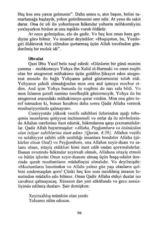 Heç kes ona yaxın gelmesin”. Daha sonra o, atm başını, belini tu-
marlamağa başlayıb, yeher getirilmesini emr edir. At yene de sakit
durur. Onu öz eli ile yeherleyen hökmdar yeherin möhkemliyini
yoxlayarken birden at onu tepikle vurub öldürür.
At nece gelmişdise, ele de gedir. Ve heç kes onun hara get-
diyini göre bilmir. Ve insanlar deyirdiler: «Heqiqeten, bu, Yezde-
giri öldürerek bizi zülmden qurtarmaq üçün Allah terefınden gön­
derilmiş bir melek idi”.
Ohvalat
Qazi 0bu Yusif bele neql edirdi: «Günlerin bir günü menim
yanıma - mehkemeye Yehya ibn Xalid el-Barmaki ve onun reqibi
olan bir ateşperest mühakime üçün geldiler.Şikayet eden ateşpe­
rest mesele ile bağlı Yehyanın şahid göstermesini teleb etdi.
Yehyanın şahidi olmadığından men onu and içmeye mecbur et­
dim. And içen Yehya bununla öz roqibini de razı sala bildi. Ve
men İslamın şerefi namine terefkeşlik göstermeyib, Yehya ile bu
ateşperest arasındaki mühakimeye qerar verdim. Men ona göre te-
ref tutmadım ki, bunun hesabını daha sonra Qadir Allaha vermek
mecburiyyetinde qalmayım».
Cemiyyetde yüksek vezife sahihleri özlerinden aşağı tebe-
qenin insanlarını qetiyyen incitmemeli ve onlar da öz növbelerin-
de Allahın emrlerine itaet ederek, hökmdarma qarşı çınlamalıdır­
lar. Qadir Allah buyurmuşdur: «Allaha, Peygambere ve özünüzden
olan ixtiyar sahihlerine itaet edin» (Quran, 4:59). Allahın vezife
ve selahiyyet sahibi edib ucaltdığı insanlara bendeler Allaha (şü­
kürler olsun Ona!) ve Peyğembere, ona Allahın xeyir-duası ve sa­
lamı olsun, sitayiş etdikleri kimi itaet edib ondan qorxmalıdırlar.
Bunun evezinde hökmdar xeyirxah olmalı, Allahına sitayiş etmeli
ve bütün işlerini Onun xeyir-duasını almaq üçün haqq-edalet üze­
rinde qurub mezlumların müdafıeçisi olmalıdır. Ve deyilmişdir:
«Mezlumların lenetinden ve Allahı yalnız göz yaşı olanların qel-
bini smdırmaqdan qorx! Çünki heç kes seni incidilmiş insanın le­
netinden müdafıe ede bilmez. Onun Qadir Allaha etdiyi dualar ise
cavabsız qalmayacaq. Xüsusen dan yeri sökülende ve gece sessiz-
liyinde edilmiş dualar». Şair demişken:
Xeyirxahlıq mümkün olan yerde
Telesme zülm edesen.
94
 