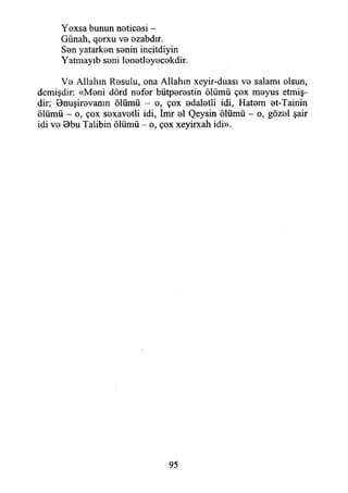 Yoxsa bunun neticesi -
Günah, qorxu ve ezabdır.
Sen yatarken senin incitdiyin
Yatmayıb seni lenetleyecekdir.
Ve Allahın Resulu, ona Allahın xeyir-duası ve salamı olsun,
demişdir: «Meni dörd nefer bütperestin ölümü çox meyus etmiş­
dir; Bnuşirevanın ölümü - o, çox edaletli idi, Hatem et-Tainin
ölümü - o, çox sexavetli idi, îmr el Qeysin ölümü - o, gözel şair
idi ve Bbu Talibin ölümü - o, çox xeyirxah idi».
95
 