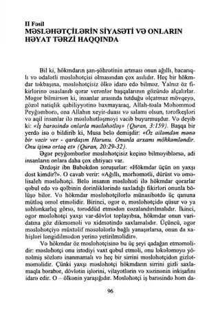 II Fesil
M0SL0H0TÇÎL0RİN SİYAS0Tİ V0 ONLARIN
H0YAT T0RZİ HAQQINDA
Bil ki, hökmdarın şan-şöhretinin artması onun ağıllı, bacarıq-
lı vo edaletli m0Sİ0h0tçisi olmasından çox asılıdır. Heç bir hökm­
dar tekbaşına, meslehetçisiz ölke idare ede bilmez. Yalnız öz fi-
kirlorino osaslanıb qorar verenler başqalarının gözünde alçalırlar.
Mogor bilmirsen ki, insanlar arasında tutduğu elçatmaz mövqey0,
gözol natiqlik qabiliyyotin0 baxmayaraq, Allah-teala Mehemmed
Peyğembere, ona Allahın xeyir-duası vo salamı olsun, terefkeşleri
vo aqil insanlar ilo meslehetleşmeyi vacib buyurmuşdur. Vo deyib
ki: «İş barasinda onlarla maslahatlaş» (Quran, 3:159). Başqa bir
yerdo iso o bildirib ki, Musa belo demişdir: «Öz ailamdan mana
bir vazir ver - qardaşım Harunu. Onunla arxamı möhkamlandir.
Onu işima ortaq et» (Quran, 20:29-32).
Bgor peyğomborlor moslohotçisiz keçine bilmoyiblorso, adi
insanların onlara daha çox ehtiyacı var.
9zdoşir ibn Babokdon soruşurlar: «Hökmdar üçün on yaxşı
dost kimdir?». O cavab verir: «Ağıllı, morhomotli, dürüst vo eme-
lisaleh meslehetçi. Belo insanın moslohoti ilo hökmdar qerarlar
qobul ede vo qelbinin dorinliklorindo saxladığı fıkirlori onunla bö­
lüşe bilor. Vo hökmdar meslehetçilerlo münasibotdo üç qanuna
mütleq emel etmelidir. Birinci, ogor o, meslehetçide qüsur vo ya
sehlenkarlıq görse, toroddüd etmodon cozalandmlmalıdır. İkinci,
ogor meslehetçi yaxşı var-dövlot toplayıbsa, hökmdar onun vari­
datına göz dikmemeli vo xidmetinde saxlamalıdır. Üçüncü, ogor
meslöhetçiye müxtelif mosololorlo bağlı yanaşırlarsa, onun da xa-
hişlori longidilmodon yerine yetirilmelidir».
Vo hökmdar öz meslehetçisine bu üç şeyi qadağan etmemeli­
dir: meslehetçi onu istediyi vaxt qobul etmeli, onu lekelemeye yö­
nelmiş sözlere inanmamak ve heç bir sinini meslehetçiden gizlet-
memelidir. Çünki yaxşı meslehetçi hökmdann sinini gizli saxla-
maqla beraber, dövletin işlerini, vilayetlerin ve xezinenin inkişafını
idare edir. O - ölkenin yaraşığıdır. Meslehetçi iş haresinde hem da-
96
 