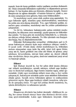 nışmalı, hem de lazım geldikde verdiyi suallann cavabım dinlemeli­
dir. Onun simasında hökmdann xoşbextliyi ve düşmenlerin qorxusu
birleşir. O, her kesden daha çox hörmete, ehtirama layiqdir. Xosrov
Bnuşirevan öz oğluna demişdir: «Vezirine hörmet et, çünki o, sen­
de sene yaraşmayan nese görerse, bunu sene bildirecekdir».
Ve meslehetçi xeyre yaxın olub, şerden uzaq qaçmalıdır. Ve
eger hökmdar ağıllı, insanlara qarşı merhemetlidirse, meslehetçi
bu yolda ona arxa-dayaq olmalıdır. Yox, eger hökmdar qeddar, in­
sanlara qarşı zalımdırsa, meslehetçi onu bu yoldan çekindirmeye
çalışmalıdır.
Ve bil ki, hökmdann hakimiyyetde qalma müddeti mesle-
hetçiden, bu dünyanın emin-amanlığı, qayda-qanunu ise hökmdar-
dan asılıdır. Ve buna göre de meslehetçi bilmelidir ki, o, hökmda-
rın ehtiyacı olduğu birinci adamdır. Ve ölke işlerinde onu heqiqot-
den başqa, heç ne düşündürmemelidir.
Hökmdar Behramgurdan soruşublar: «Hökmdann şad ve fı-
ravan hakimiyyet sürmesi üçün neçe eshabeye ehtiyacı vardır?».
O cavab verib: «Yeddi dosta: dürüst moslehetçiye ki, hökmdara
molum olmayanları onun üçün faş edib, işleri ireli apara bilsin;
yaxşı ata ki, lazım geldikde onu xilas ede bilsin; iti qıhnca; yaxşı
eslehaya; lel-cevahirata, mirvari kimi çekisi az, deyeri yüksek
olan var-dövlete; üreye xoş gelen, derd-seri unutduran yaxşı arvad
ve bacarıqlı aşbaza.
Hikmet
Şah Bzdeşir deyirdi ki, her bir şahın dörd insana ehtiyacı
var: etibarlı meslehetçiye, savadlı mirzeye, rehmli qapı keşikçi-
sine ve ibretli kef yoldaşına. Bger hemin insanları tapsa, onları qo-
rumalıdır. Çünki eger meslehetçi etibarlı insan olsa, o, her vechle
çalışacaq ki, hakimiyyet mümkün qeder uzun müddete hökmdann
elinde qalsın. Savadlı mirze hökmdann ağlının ve ciddiyyetinin
göstericisi sayılır. Bger qapı keşikçisi rehmli insandırsa, xalq için­
de de qarışıqlıq olmaz. Ve eger kef yoldaşı ibretli insandırsa, bu,
işlerin dürtistlüyüne ve sahmanına işaredir.
Hikmet
Bnuşirevan dövrünün baş kahini demişdir: «Şübhesiz ki, sa-
diq, her zaman kömek etmeye hazır olan dostlarsız dövleti saxla-
maq qeyri-mümkündür. Lâkin eger hökmdann üreyinde Allah
97
 