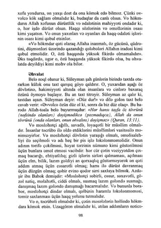 xofu yoxdursa, an yaxşı dost da ona kömak eda bilmaz. Çünki av-
valca kök sağlam olmalıdır ki, budaqlar da canlı olsun. Vb hökm-
darm Allah xoflınun dürüstlük v b adalatinin mahiyyoti ondadır ki,
o, har işds dürüst olsun. Haqqı sözlsrinin v b BmBİlorinin Bsası
kimi yaşatsın. Vb onun yaxmları vo oyanları da haqq-odaloti işlori-
nin asası kimi qobul etsinlor.
«Vb hökmdar qoti olaraq Allaha inanmalı, öz gücünü, qüdro-
tini, düşmonlori üzorindo qazandığı qoİ3bBİ8ri Allahın iradosi kimi
q3bul etmolidir. O, özü haqqında yüksok fıkirdo olmamalıdır».
9ks t3qdird3, ağar o, özü haqqında yüksok fıkirdo olsa, bu ahva-
latda deyildiyi kimi mohv ola bilor.
Bhvalat
Belo noql olunur ki, Süleyman şah günlorin birindo taxtda otu-
rarkon külok onu taxt qanşıq göyo qaldırır. O, yuxarıdan aşağı öz
dövİBtino, hakimiyyoti altında olan insanlara vo cinloro baxaraq
özünü oymaya başlayır. Bu an taxt titroyir. Süleyman az qalır ki,
taxtdan aşsın. Süleyman deyir: «Düz dur!» v b dilo galan taxt beis
cavab verir: «Bvvolcs özün düz ol ki, sonra da biz düz olaq». Bu ba­
roda Allah-taala belo buyurmuşdur: «Her hansı tayfa öz tövrünü
(nefsinde olanları) deyişmedikce (pozmadıqca), Allah da onun
tövrünü (onda olanları, onun ehvalını) deyişmez» (Quran, 13:11).
Vb moslohotçi ağıllı, savadlı, İ8yaqotli bir müollim olmalı­
dır. İnsanlar tocrübo İİb oldo etdiklorini mÜBİlimlori vasitosilo ma-
nimsoyirİBr. Vb maslahatçi dövlotin yaraşığı olmalı, amalisaleh-
liyi ile seçilmsli v b adı heç bir pis işlo lakalanmamalidir. Onun
adının torifo çakilmasi, hoyat torzinin nümuno kimi göstorilmosi
üçün bunlara omol etmosi vacibdir: hor cür çotin voziyyotdon çıx-
maq bacarığı, ehtiyatlılıq; gizli işlsrin sirlori qalmaması, açılması
üçün elm, bilik, lazım goldiyi an qorxaqlıq göstormByorBk sn qoti
addım atmaq üçün casaratli olmaq; hamı ilo dürüst davranmaq
üçün düzgün olmaq; qobir evino qadar sirri saxlaya bilmok. Azda-
şir ibn Babok demişdir: «MsslohBtçi sobirli, cosur, s3xavotli, gö-
z b I natiq, molahotli, ciddi olmalı, susmaq lazım galonda susmağı,
danışmaq lazım galonda danışmağı bacarmalıdır. Vb bununla bara-
bar, maslohatçi dindar olmalı, qolbinin haramla lokBİonmamasi,
tomiz saxlanması üçün haqq yolunu tutmalıdır.
Vb o , tacrübali olmalıdır ki, çotin masalolarin hallinda hökm­
dara kömak etsin. Uzaqgöron olmalıdır ki, atılan addımlann notica-
98
 