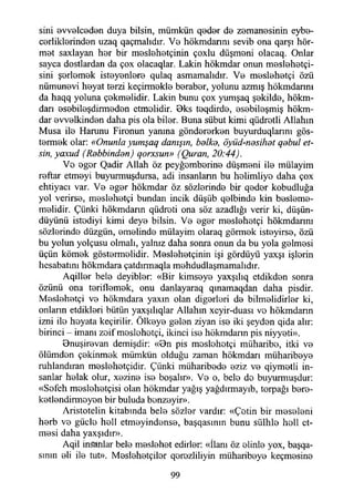 sini evvelceden duya bilsin, mümkün qeder d© zemanesinin eybe-
cerliklerinden uzaq qaçmalıdır. Vb hökmdannı sevib ona qarşı hör-
mBt saxlayan hor bir meslehetçinin çoxlu düşmBni olacaq. Onlar
sayca dostlardan da çox olacaqlar. Lâkin hökmdar onun meslehetçı-
sini şerlomek isteyenlere qulaq asmamalıdır. Vb meslehetçi özü
nümunavi heyat terzi keçirmekle beraber, yolunu azmış hökmdannı
da haqq yoluna çekmelidir. Lâkin bunu çox yumşaq şekilde, hökm-
darı esebileşdirmeden etmelidir. Oks teqdirde, esebileşmiş hökm­
dar evvelkinden daha pis ola biler. Buna sübut kimi qüdretli Allahın
Musa ile Harunu Fironun yanma göndererken buyurduqlarını gös­
termek olar: «Onunla yumşaq danışın, helke, öyüd-nesihet qebul et­
sin, yaxud (Rebbinden) qorxsun» (Quran, 20:44).
Ve eger Qadir Allah öz peyğemberine düşmeni ile mülayim
reftar etmeyi buyurmuşdursa, adi insanlann bu helimliye daha çox
ehtiyaeı var. Ve eger hökmdar öz sözlerinde bir qeder kobudluğa
yol verirse, meslehetçi bundan incik düşüb qelbinde kin besleme-
melidir. Çünki hökmdarın qüdreti ona söz azadlığı verir ki, düşün-
düyünü istediyi kimi deye bilsin. Ve eger meslehetçi hökmdannı
sözlerinde düzgün, emelinde mülayim olaraq görmek isteyirse, özü
bu yolun yolçusu olmalı, yalnız daha sonra onun da bu yola gelmesi
üçün kömek göstermelidir. Meslehetçinin işi gördüyü yaxşı işlerin
hesabatını hökmdara çatdırmaqla mehdudlaşmamalıdır.
Aqiller bele deyibler: «Bir kimseye yaxşılıq etdikden sonra
özünü ona teriflemek, onu danlayaraq qınamaqdan daha pisdir.
Meslehetçi ve hökmdara yaxm olan diğerleri de bilmelidirler ki,
onlann etdikleri bütün yaxşılıqlar Allahın xeyir-duası ve hökmdarın
izni ile heyata keçirilir. Ölkeye gelen ziyan ise iki şeyden qida alır:
birinci - imanı zoif meslehetçi, ikinci ise hökmdarın pis niyyeti».
Onuşirevan demişdir: «On pis meslehetçi müharibe, itki ve
ölümden çekinmek mümkün olduğu zaman hökmdarı miiharibeye
ruhlandıran meslehetçidir. Çünki miiharibede eziz ve qiymetli in­
sanlar helak olur, xezine ise boşalır». Ve o, bele do buyurmuşdur:
«Sofch moslehetçisi olan hökmdar yağış yağdırmayıb, torpağı bere­
ketlendirmeyen bir buluda benzeyir».
Aristotelin kitabında bele sözler vardır: «Çetin bir meseleni
herb ve güçle hell etmeyindense, başqasınm bunu sülhlo holl et­
mesi daha yaxşıdır».
Aqil insanlar bele meslehet edirler: «İlanı öz elinle yox, başqa-
sının eli ile tut». Meslehetçiler qorozliliyin müharibeye keçmesine
99
 