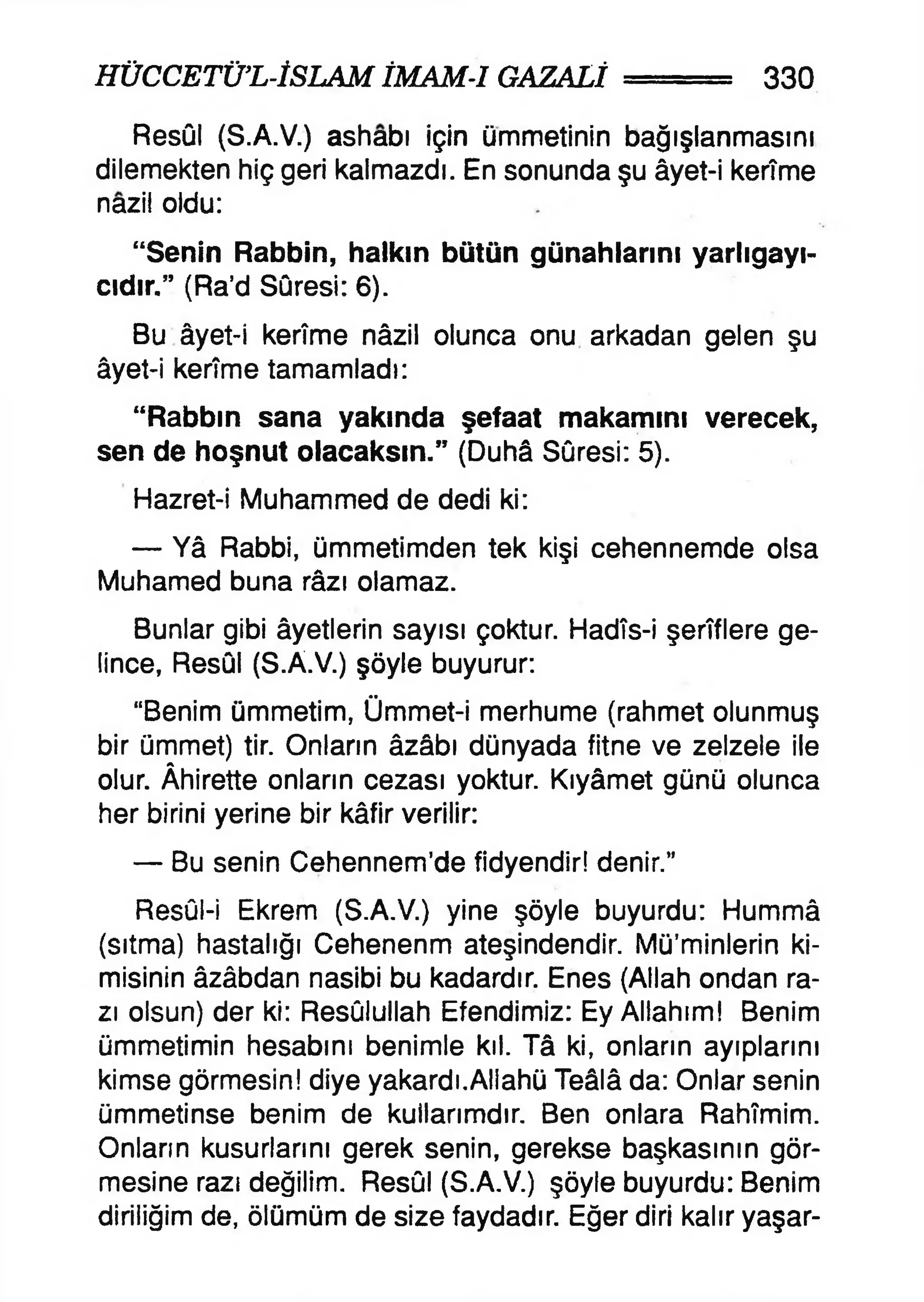 HÜCCETÜ’L-İSLAM İMAM-1 GAZALİ 330
Resûl (S.A.V.) ashabı İçin ümmetinin bağışlanmasını
dilemekten hiç geri kalmazdı. En sonunda şu âyet-i kerîme
nazil oldu:
“Senin Rabbin, halkın bütün günahlarını yarlıgayı-
cıdır.” (Ra’d Sûresi: 6).
Bu âyet-i kerîme nâzil olunca onu arkadan gelen şu
âyet-i kerîme tamamladı:
“Rabbın sana yakında şefaat makamını verecek,
sen de hoşnut olacaksın.” (Duhâ Sûresi: 5).
Hazret-i Muhammed de dedi ki:
— Yâ Rabbi, ümmetimden tek kişi cehennemde olsa
Muhamed buna râzı olamaz.
Bunlar gibi âyetlerin sayısı çoktur. Hadîs-i şerîflere ge­
lince, Resûl (S.A.V.) şöyle buyurur:
“Benim ümmetim, Ümmet-i merhume (rahmet olunmuş
bir ümmet) tir. Onların âzâbı dünyada fitne ve zelzele ile
olur. Âhirette onların cezası yoktur. Kıyâmet günü olunca
her birini yerine bir kâfir verilir:
— Bu senin Cehennem’de fidyendir! denir.”
Resûl-i Ekrem (S.A.V.) yine şöyle buyurdu: Hummâ
(sıtma) hastalığı Cehenenm ateşindendir. Mü’minlerin ki­
misinin âzâbdan nasibi bu kadardır. Enes (Allah ondan ra­
zı olsun) der ki: Resûlullah Efendimiz: Ey Allahım! Benim
ümmetimin hesabını benimle kıl. Tâ ki, onların ayıplarını
kimse görmesin! diye yakardı.Allahü Teâlâ da: Onlar senin
ümmetinse benim de kullarımdır. Ben onlara Rahîmim.
Onların kusurlarını gerek senin, gerekse başkasının gör­
mesine razı değilim. Resûl (S.A.V.) şöyle buyurdu: Benim
diriliğim de, ölümüm de size faydadır. Eğer diri kalır yaşar­
 