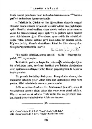 L E D Ü N R İ S Â L E S İ
Teala hikmet pınarlarını onun kalbinden lisanına akıtır.”(40) hadis-i
şerifleri bu hakikate işaret etmektedir.
c. Tefekkür ile. Çünkü ruh ilim öğrendikten, riyazetle meşgul
olduktan sonra sistemli bir şekilde tefekkür ederse ona gayb kapısı
açılır. Nasıl ki, ticarî usullere riayet ederek malının pazarlamasını
yapan bir tüccara kazanç kapısı açılır ve bu şartlara aykırı hareket
eden tâcir hüsrana uğrar, iflas ederse, aynı şekilde bir mütefekkir
doğru yolda giderse kalbine gayb âleminden bir pencere açılır.
Böylece bu kişi, ilhamla desteklenen kâmil bir âlim olmuş olur.
Nitekim Peygamberimiz (s.a.v.): ^
— S.sLfr âpL*
“Bir saatlik tefekkür, altmış senelik —nafile— ibadetten ha­
yırlıdır.”(4l) buyurmuştur.
Tefekkürün şartlarını başka bir risâlemi^e anlatacağız. Çün­
kü tefekkürün izahı, keyfiyeti, hakikati çok mühim olduğundan
uzun açıklamalara ihtiyaç vardır. Bunun gerçekleşmesi de Allah’ın
inayetiyle olur.
Biz şu anda bu risâleyi bitiriyoruz. Buraya kadar olan açıkla­
malarımız erbabına yeter. Allah kime nur vermemişse onun nuru
yoktur. Allah müminlerin dostu ve yardımcısıdır.
Salât ve selâm efendimiz Hz. Muhammed (s.a.v)’e, onun âl
ve ashabının üzerine olsun. Allah bize yeter, o ne güzel vekildir.
Güç ve kuvvet ancak Allah-u Teala iledir. Her an güvencim ona-
dır. Hamd âlemlerin rabbi olan Allah’a mahsustur.
------------------------------- 0 O 0 --------------------------------------------------------------------------------
(40) Camili’s-Sağîr, C: 6, S: 43 “Feyzü’l-Kadir ^erhli Tabı”
(41) Camin' s-Sağîr, C: 4, S: 443 “Feyzü’l-Kadir Şerhli Tabı”
102
 